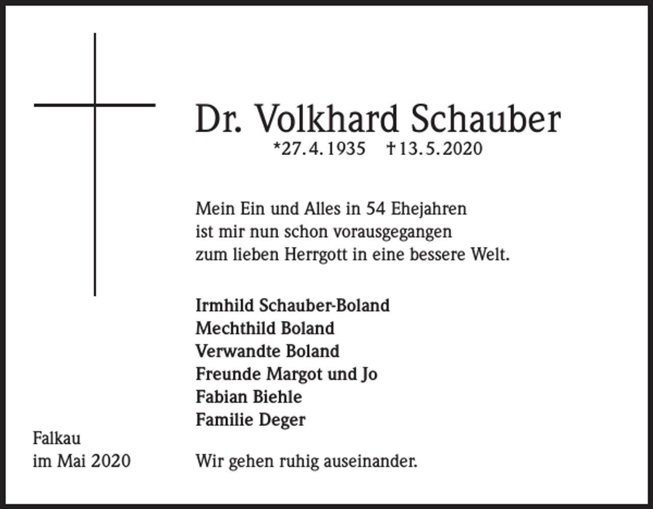 <p>Dr. Volkhard Schauber<br />*27. 4. 1935</p><p>† 13. 5. 2020</p><p>Mein Ein und Alles in 54 Ehejahren<br />ist mir nun schon vorausgegangen<br />zum lieben Herrgott in eine bessere Welt.</p><p>Falkau<br />im Mai 2020</p><p>Irmhild Schauber-Boland<br />Mechthild Boland<br />Verwandte Boland<br />Freunde Margot und Jo<br />Fabian Biehle<br />Familie Deger<br />Wir gehen ruhig auseinander.</p>