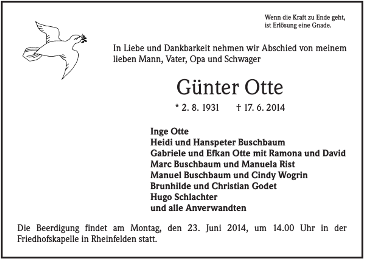 <p>Wenn die Kraft zu Ende geht,<br />ist Erlösung eine Gnade.</p><p>In Liebe und Dankbarkeit nehmen wir Abschied von meinem<br />lieben Mann, Vater, Opa und Schwager</p><p>Günter Otte<br />* 2. 8. 1931</p><p>† 17. 6. 2014</p><p>Inge Otte<br />Heidi und Hanspeter Buschbaum<br />Gabriele und Efkan Otte mit Ramona und David<br />Marc Buschbaum und Manuela Rist<br />Manuel Buschbaum und Cindy Wogrin<br />Brunhilde und Christian Godet<br />Hugo Schlachter<br />und alle Anverwandten<br />Die Beerdigung findet am Montag, den 23. Juni 2014, um 14.00 Uhr in der<br />Friedhofskapelle in Rheinfelden statt.</p>