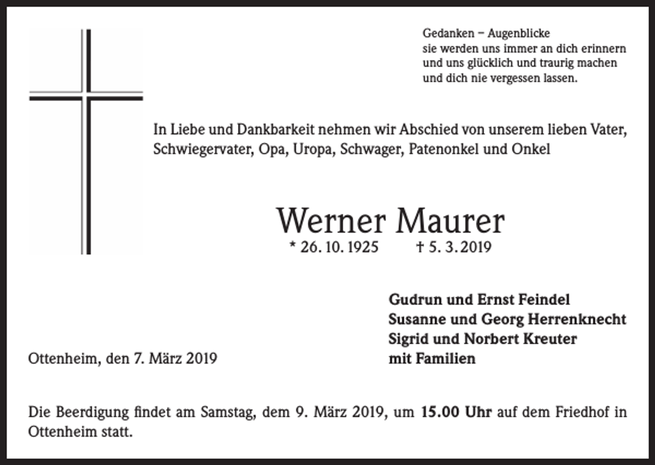 <p>Gedanken – Augenblicke<br />sie werden uns immer an dich erinnern<br />und uns glücklich und traurig machen<br />und dich nie vergessen lassen.</p><p>In Liebe und Dankbarkeit nehmen wir Abschied von unserem lieben Vater,<br />Schwiegervater, Opa, Uropa, Schwager, Patenonkel und Onkel</p><p>Werner Maurer<br />* 26. 10. 1925</p><p>Ottenheim, den 7. März 2019</p><p>† 5. 3. 2019</p><p>Gudrun und Ernst Feindel<br />Susanne und Georg Herrenknecht<br />Sigrid und Norbert Kreuter<br />mit Familien</p><p>Die Beerdigung findet am Samstag, dem 9. März 2019, um 15.00 Uhr auf dem Friedhof in<br />Ottenheim statt.</p>