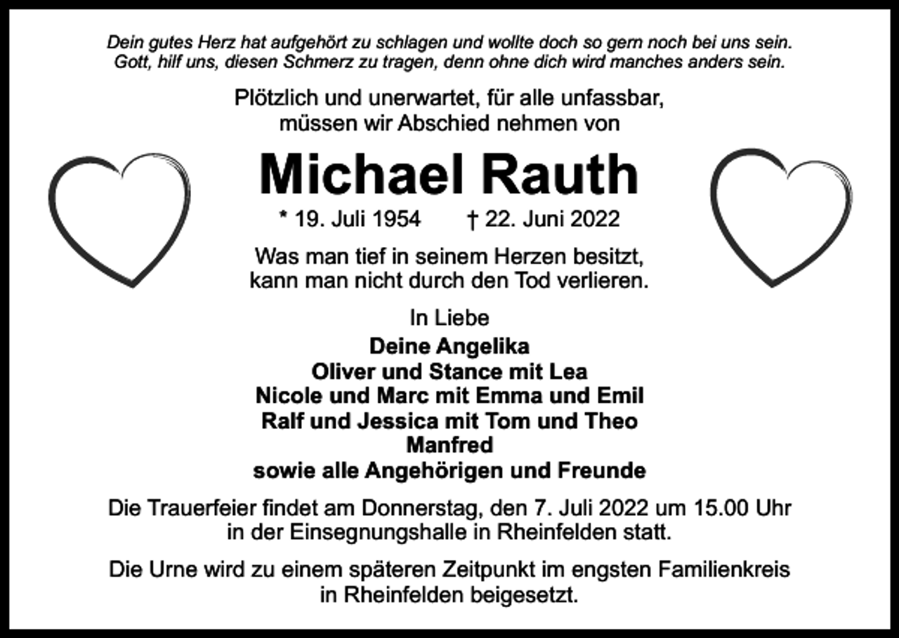 <p>Dein gutes Herz hat aufgehört zu schlagen und wollte doch so gern noch bei uns sein.<br />Gott, hilf uns, diesen Schmerz zu tragen, denn ohne dich wird manches anders sein.</p><p>Plötzlich und unerwartet, für alle unfassbar,<br />müssen wir Abschied nehmen von</p><p>Michael Rauth<br />* 19. Juli 1954 † 22. Juni 2022</p><p>Was man tief in seinem Herzen besitzt,<br />kann man nicht durch den Tod verlieren.<br />In Liebe<br />Deine Angelika<br />Oliver und Stance mit Lea<br />Nicole und Marc mit Emma und Emil<br />Ralf und Jessica mit Tom und Theo<br />Manfred<br />sowie alle Angehörigen und Freunde<br />Die Trauerfeier findet am Donnerstag, den 7. Juli 2022 um 15.00 Uhr<br />in der Einsegnungshalle in Rheinfelden statt.<br />Die Urne wird zu einem späteren Zeitpunkt im engsten Familienkreis<br />in Rheinfelden beigesetzt.</p>