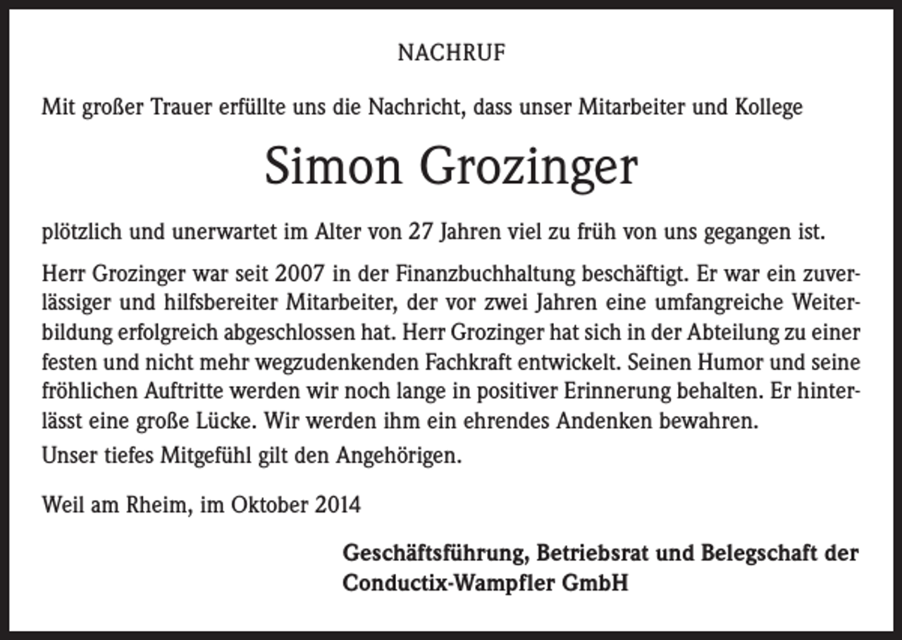 <p>NACHRUF<br />Mit großer Trauer erfüllte uns die Nachricht, dass unser Mitarbeiter und Kollege</p><p>Simon Grozinger<br />plötzlich und unerwartet im Alter von 27 Jahren viel zu früh von uns gegangen ist.<br />Herr Grozinger war seit 2007 in der Finanzbuchhaltung beschäftigt. Er war ein zuver­<br />lässiger und hilfsbereiter Mitarbeiter, der vor zwei Jahren eine umfangreiche Weiter­<br />bildung erfolgreich abgeschlossen hat. Herr Grozinger hat sich in der Abteilung zu einer<br />festen und nicht mehr wegzudenkenden Fachkraft entwickelt. Seinen Humor und seine<br />fröhlichen Auftritte werden wir noch lange in positiver Erinnerung behalten. Er hinter­<br />lässt eine große Lücke. Wir werden ihm ein ehrendes Andenken bewahren.<br />Unser tiefes Mitgefühl gilt den Angehörigen.<br />Weil am Rheim, im Oktober 2014<br />Geschäftsführung, Betriebsrat und Belegschaft der<br />Conductix-Wampfler GmbH</p>