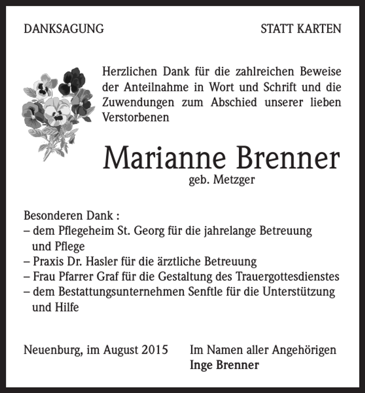<p>DANKSAGUNG</p><p>STATT KARTEN</p><p>Herzlichen Dank für die zahlreichen Beweise<br />der Anteilnahme in Wort und Schrift und die<br />Zuwendungen zum Abschied unserer lieben<br />Verstorbenen</p><p>Marianne Brenner<br />geb. Metzger</p><p>Besonderen Dank :<br />– dem Pflegeheim St. Georg für die jahrelange Betreuung<br />und Pflege<br />– Praxis Dr. Hasler für die ärztliche Betreuung<br />– Frau Pfarrer Graf für die Gestaltung des Trauergottesdienstes<br />– dem Bestattungsunternehmen Senftle für die Unterstützung<br />und Hilfe<br />Neuenburg, im August 2015 Im Namen aller Angehörigen<br />Inge Brenner</p>