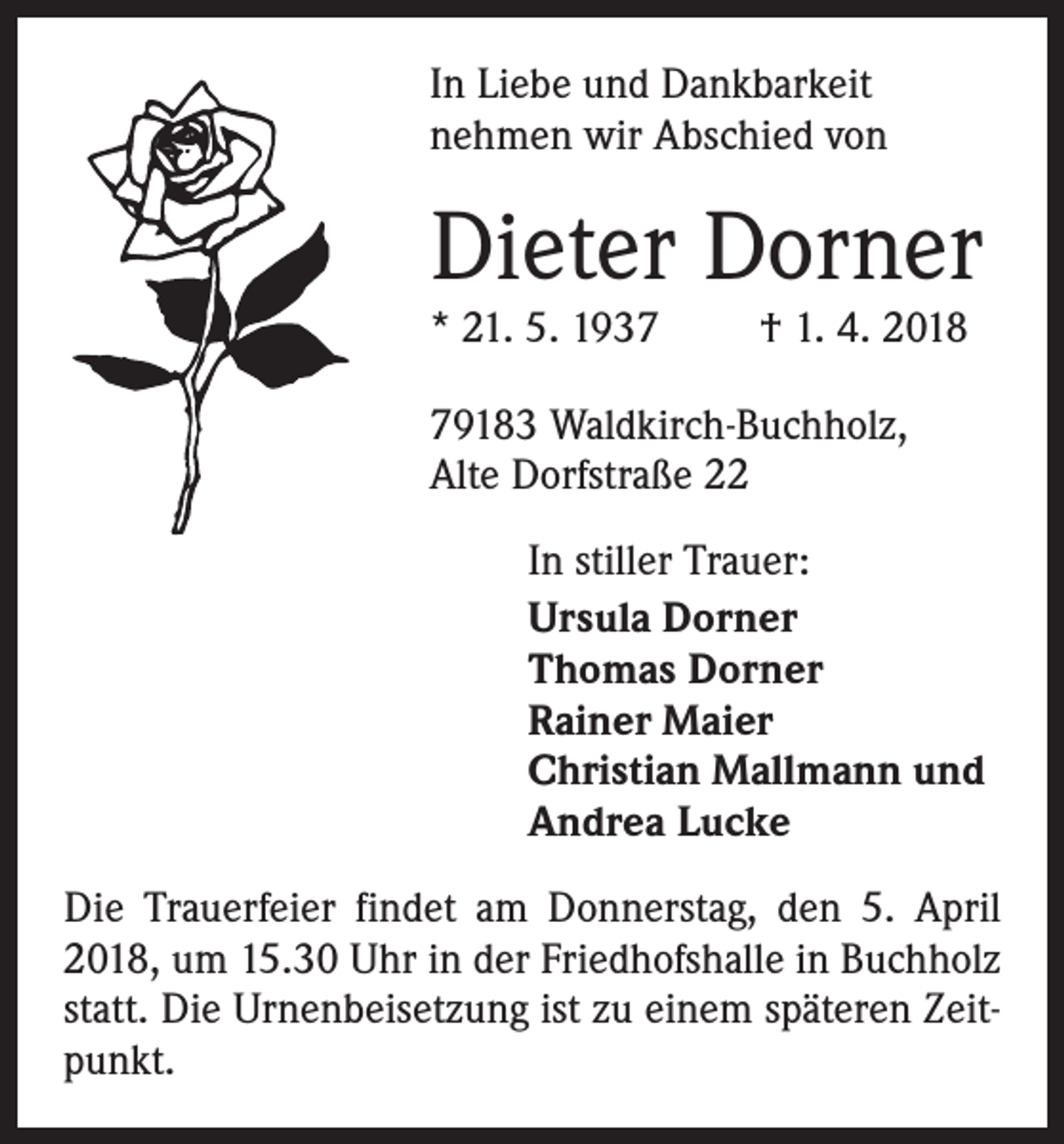 <p>In Liebe und Dankbarkeit<br />nehmen wir Abschied von</p><p>Dieter Dorner<br />* 21. 5. 1937</p><p>† 1. 4. 2018</p><p>79183 Waldkirch-Buchholz,<br />Alte Dorfstraße 22</p><p>In stiller Trauer:<br />Ursula Dorner<br />Thomas Dorner<br />Rainer Maier<br />Christian Mallmann und<br />Andrea Lucke</p><p>Die Trauerfeier findet am Donnerstag, den 5. April<br />2018, um 15.30 Uhr in der Friedhofshalle in Buchholz<br />statt. Die Urnenbeisetzung ist zu einem späteren Zeitpunkt.</p>