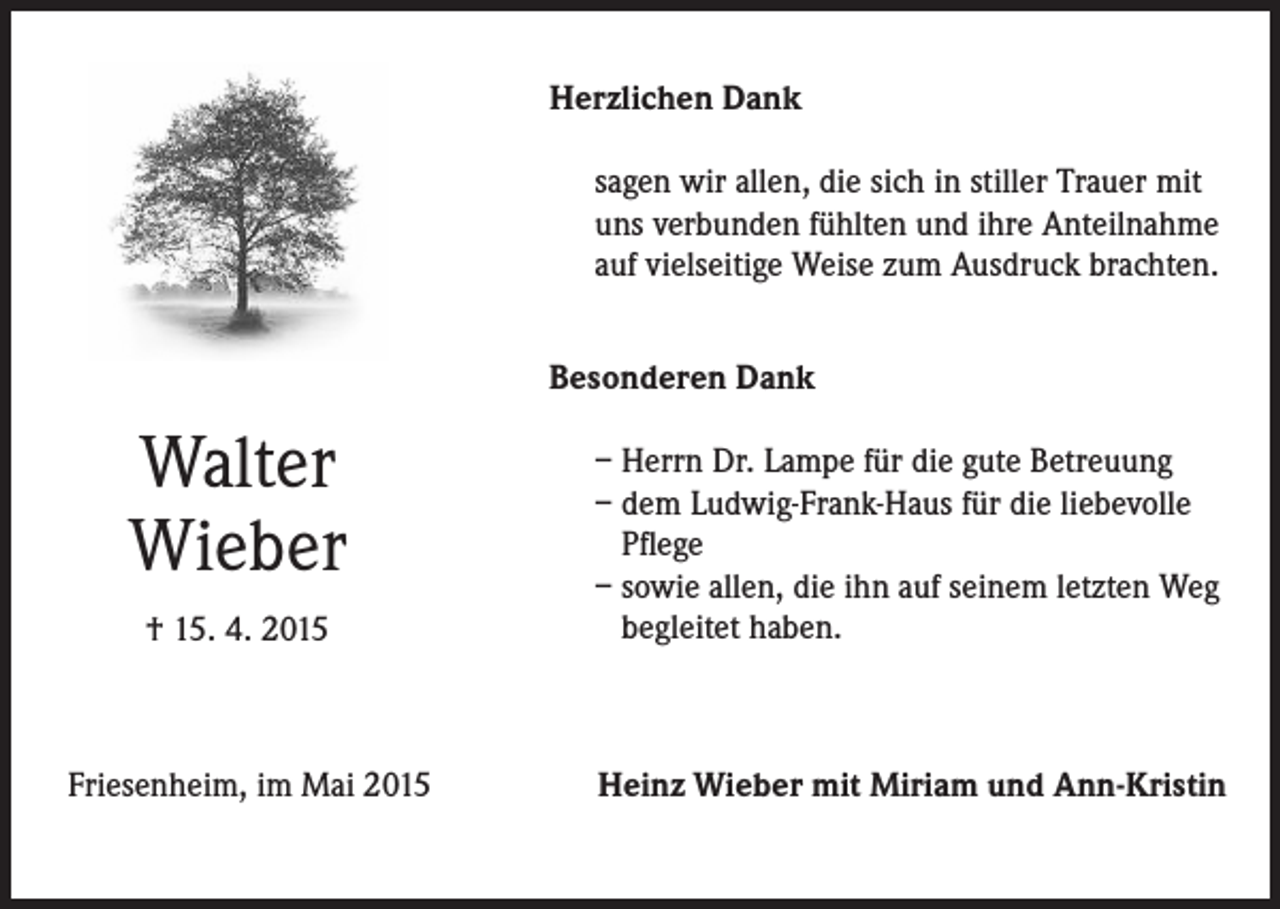 <p>Herzlichen Dank<br />sagen wir allen, die sich in stiller Trauer mit<br />uns verbunden fühlten und ihre Anteilnahme<br />auf vielseitige Weise zum Ausdruck brachten.<br />Besonderen Dank</p><p>Walter<br />Wieber<br />† 15. 4. 2015</p><p>Friesenheim, im Mai 2015</p><p>– Herrn Dr. Lampe für die gute Betreuung<br />– dem Ludwig-Frank-Haus für die liebevolle<br />Pflege<br />– sowie allen, die ihn auf seinem letzten Weg<br />begleitet haben.</p><p>Heinz Wieber mit Miriam und Ann-Kristin</p>