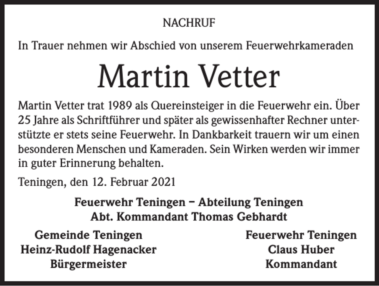 <p>NACHRUF<br />In Trauer nehmen wir Abschied von unserem Feuerwehrkameraden</p><p>Martin Vetter<br />Martin Vetter trat 1989 als Quereinsteiger in die Feuerwehr ein. Über<br />25 Jahre als Schriftführer und später als gewissenhafter Rechner unterstützte er stets seine Feuerwehr. In Dankbarkeit trauern wir um einen<br />besonderen Menschen und Kameraden. Sein Wirken werden wir immer<br />in guter Erinnerung behalten.<br />Teningen, den 12. Februar 2021<br />Feuerwehr Teningen – Abteilung Teningen<br />Abt. Kommandant Thomas Gebhardt<br />Gemeinde Teningen<br />Feuerwehr Teningen<br />Heinz-Rudolf Hagenacker<br />Claus Huber</p><p>Bürgermeister<br />Kommandant</p>