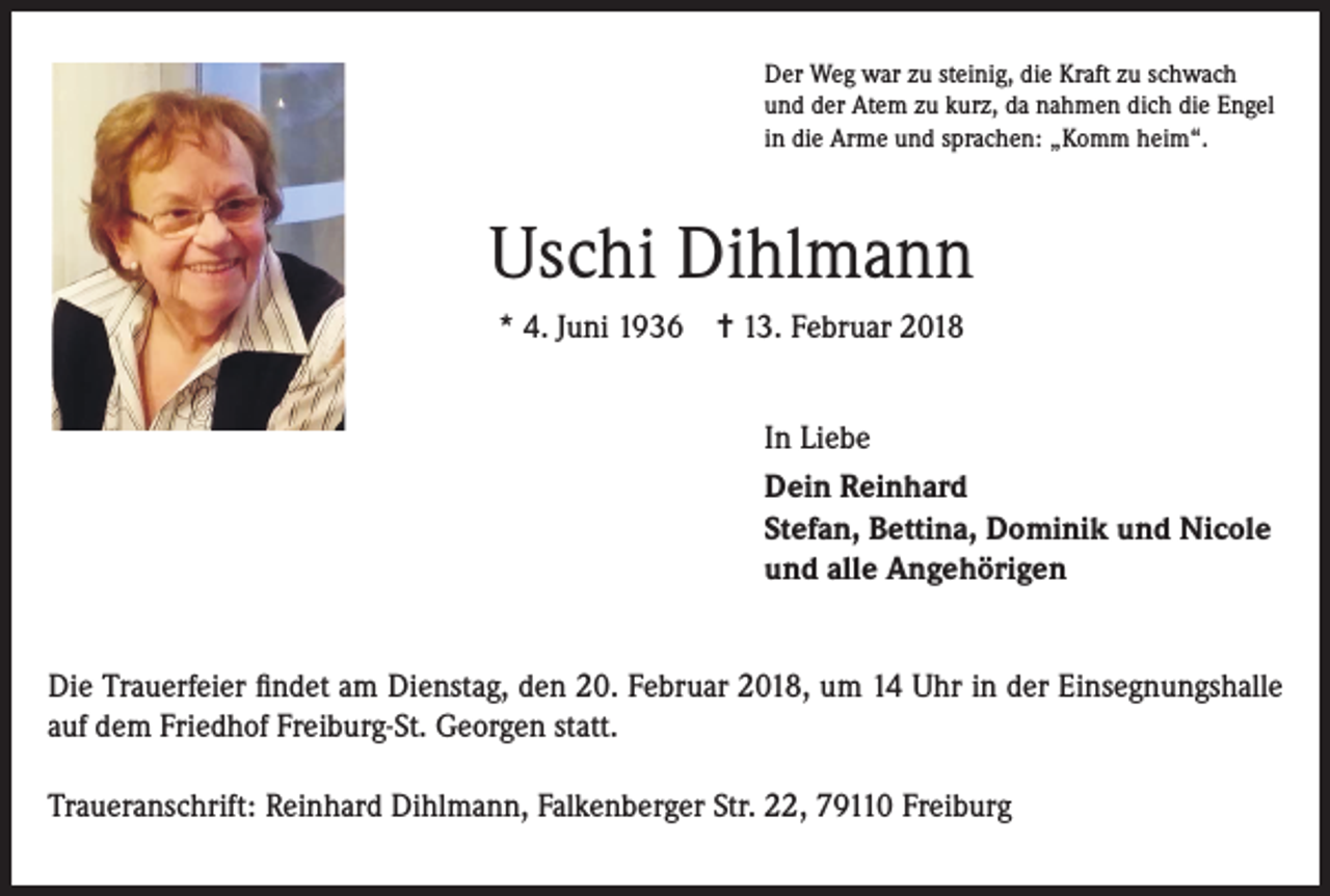 <p>Der Weg war zu steinig, die Kraft zu schwach<br />und der Atem zu kurz, da nahmen dich die Engel<br />in die Arme und sprachen: „Komm heim“.</p><p>Uschi Dihlmann<br />* 4. Juni 1936 = 13. Februar 2018<br />In Liebe<br />Dein Reinhard<br />Stefan, Bettina, Dominik und Nicole<br />und alle Angehörigen<br />Die Trauerfeier findet am Dienstag, den 20. Februar 2018, um 14 Uhr in der Einsegnungshalle<br />auf dem Friedhof Freiburg-St. Georgen statt.<br />Traueranschrift: Reinhard Dihlmann, Falkenberger Str. 22, 79110 Freiburg</p>