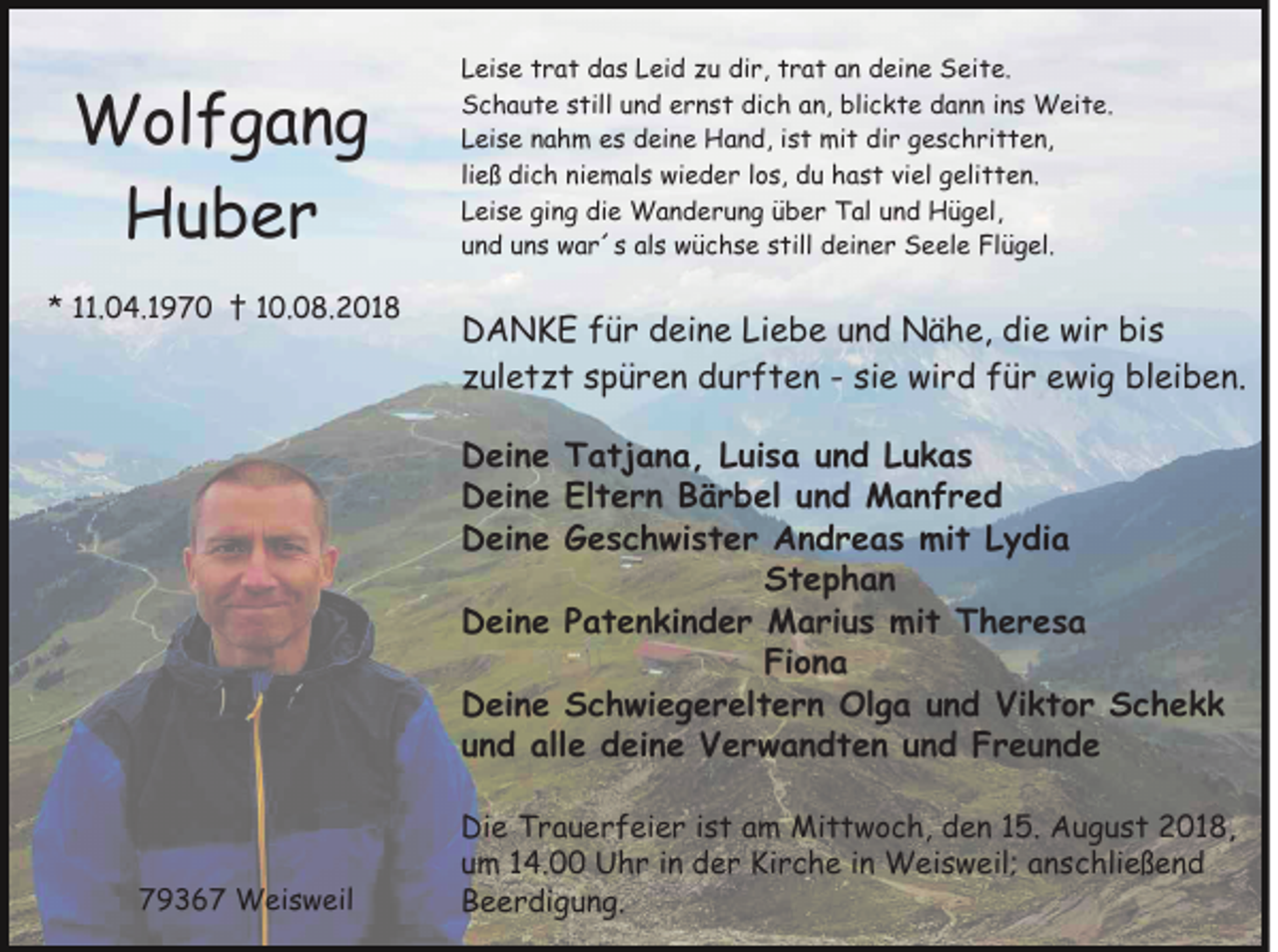 <p>Wolfgang<br />Huber<br />* 11.04.1970 † 10.08.2018</p><p>Leise trat das Leid zu dir, trat an deine Seite.<br />Schaute still und ernst dich an, blickte dann ins Weite.<br />Leise nahm es deine Hand, ist mit dir geschritten,<br />ließ dich niemals wieder los, du hast viel gelitten.<br />Leise ging die Wanderung über Tal und Hügel,<br />und uns war´s als wüchse still deiner Seele Flügel.</p><p>DANKE für deine Liebe und Nähe, die wir bis<br />zuletzt spüren durften - sie wird für ewig bleiben.<br />Deine Tatjana, Luisa und Lukas<br />Deine Eltern Bärbel und Manfred<br />Deine Geschwister Andreas mit Lydia<br />Stephan<br />Deine Patenkinder Marius mit Theresa<br />Fiona<br />Deine Schwiegereltern Olga und Viktor Schekk<br />und alle deine Verwandten und Freunde</p><p>79367 Weisweil</p><p>Die Trauerfeier ist am Mittwoch, den 15. August 2018,<br />um 14.00 Uhr in der Kirche in Weisweil; anschließend<br />Beerdigung.</p>
