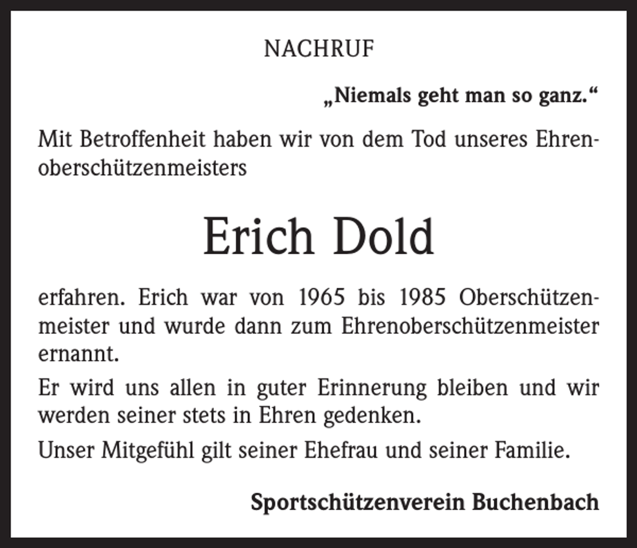<p>NACHRUF<br />„Niemals geht man so ganz.“</p><p>Mit Betroffenheit haben wir von dem Tod unseres Ehren­<br />oberschützenmeisters</p><p>Erich Dold<br />erfahren. Erich war von 1965 bis 1985 Oberschützen­<br />meister und wurde dann zum Ehrenoberschützenmeister<br />ernannt.<br />Er wird uns allen in guter Erinnerung bleiben und wir<br />werden seiner stets in Ehren gedenken.<br />Unser Mitgefühl gilt seiner Ehefrau und seiner Familie.<br />Sportschützenverein Buchenbach</p>