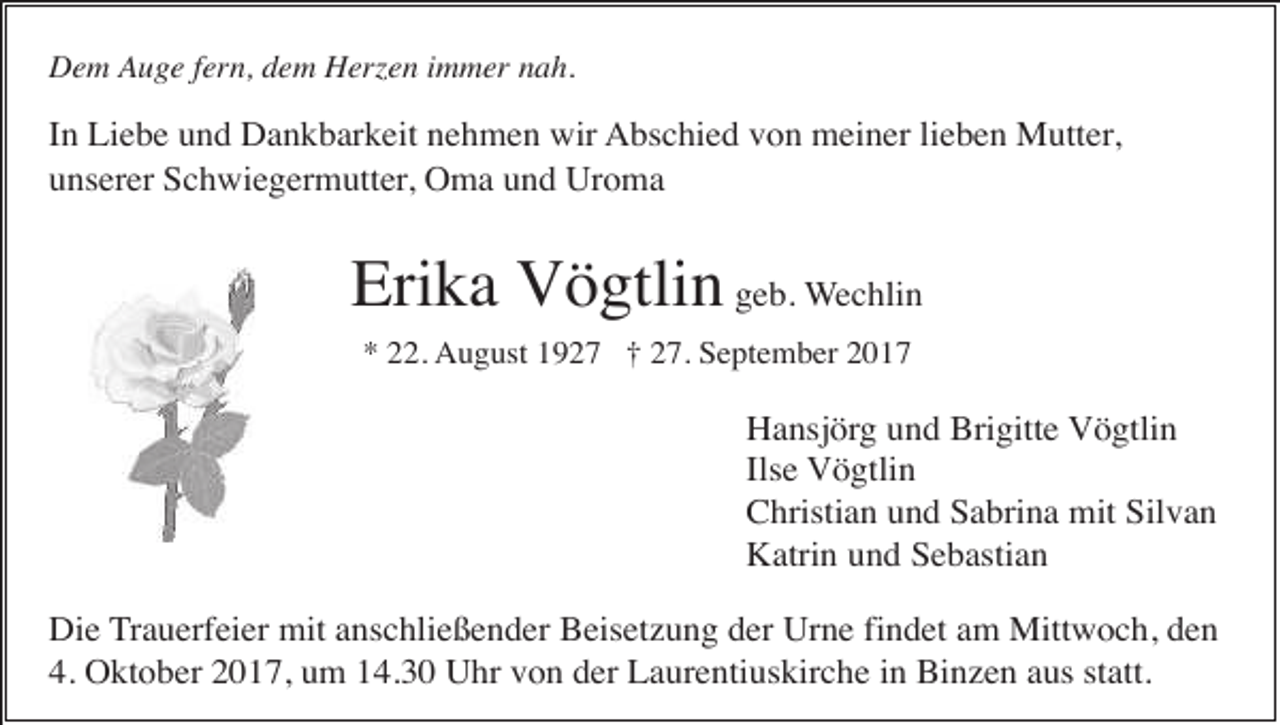 <p>Dem Auge fern, dem Herzen immer nah.</p><p>In Liebe und Dankbarkeit nehmen wir Abschied von meiner lieben Mutter,<br />unserer Schwiegermutter, Oma und Uroma</p><p>Erika Vögtlin geb. Wechlin<br />* 22. August 1927 † 27. September 2017</p><p>Hansjörg und Brigitte Vögtlin<br />Ilse Vögtlin<br />Christian und Sabrina mit Silvan<br />Katrin und Sebastian<br />Die Trauerfeier mit anschließender Beisetzung der Urne findet am Mittwoch, den<br />4. Oktober 2017, um 14.30 Uhr von der Laurentiuskirche in Binzen aus statt.</p>