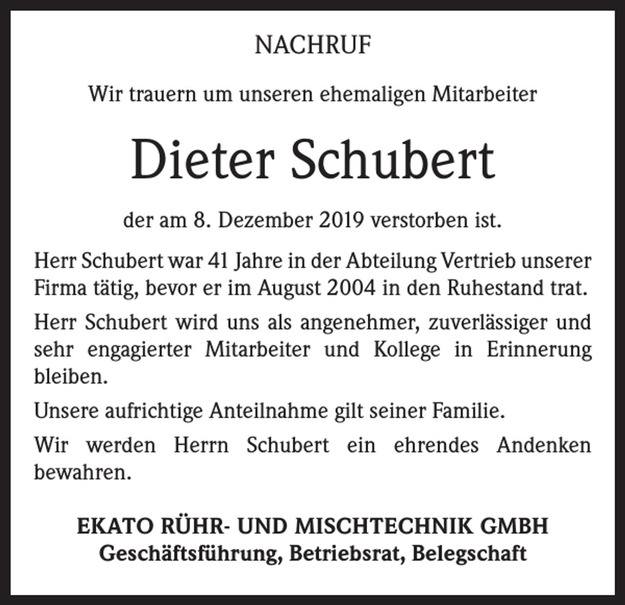 <p>NACHRUF<br />Wir trauern um unseren ehemaligen Mitarbeiter</p><p>Dieter Schubert<br />der am 8. Dezember 2019 verstorben ist.<br />Herr Schubert war 41 Jahre in der Abteilung Vertrieb unserer<br />Firma tätig, bevor er im August 2004 in den Ruhestand trat.<br />Herr Schubert wird uns als angenehmer, zuverlässiger und<br />sehr engagierter Mitarbeiter und Kollege in Erinnerung<br />­bleiben.<br />Unsere aufrichtige Anteilnahme gilt seiner Familie.<br />Wir werden Herrn Schubert ein ehrendes Andenken<br />­bewahren.<br />EKATO RÜHR- UND MISCHTECHNIK GMBH<br />Geschäftsführung, Betriebsrat, Belegschaft</p>