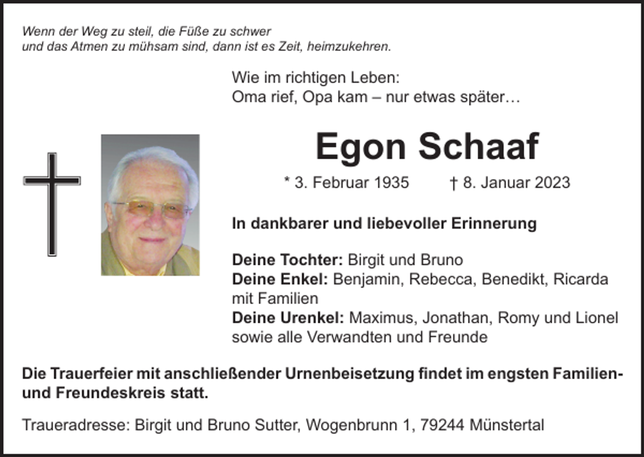 <p>Wenn der Weg zu steil, die Füße zu schwer<br />und das Atmen zu mühsam sind, dann ist es Zeit, heimzukehren.</p><p>Wie im richtigen Leben:<br />Oma rief, Opa kam – nur etwas später…</p><p>Egon Schaaf</p><p>* 3. Februar 1935</p><p>† 8. Januar 2023</p><p>In dankbarer und liebevoller Erinnerung<br />Deine Tochter: Birgit und Bruno<br />Deine Enkel: Benjamin, Rebecca, Benedikt, Ricarda<br />mit Familien<br />Deine Urenkel: Maximus, Jonathan, Romy und Lionel<br />sowie alle Verwandten und Freunde<br />Die Trauerfeier mit anschließender Urnenbeisetzung findet im engsten Familienund Freundeskreis statt.<br />Traueradresse: Birgit und Bruno Sutter, Wogenbrunn 1, 79244 Münstertal</p>