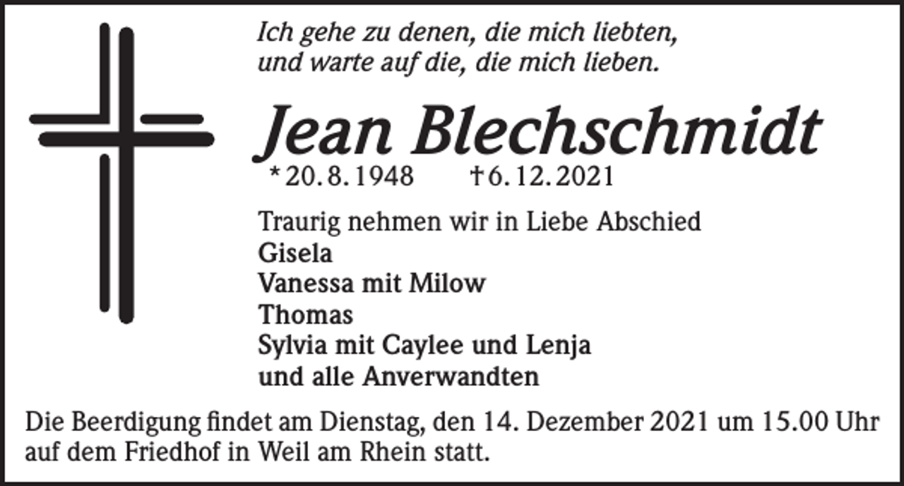 <p>Ich gehe zu denen, die mich liebten,<br />und warte auf die, die mich lieben.</p><p>Jean Blechschmidt<br />* 20. 8. 1948 † 6. 12. 2021</p><p>Traurig nehmen wir in Liebe Abschied<br />Gisela<br />Vanessa mit Milow<br />Thomas<br />Sylvia mit Caylee und Lenja<br />und alle Anverwandten<br />Die Beerdigung findet am Dienstag, den 14. Dezember 2021 um 15.00 Uhr<br />auf dem Friedhof in Weil am Rhein statt.</p>