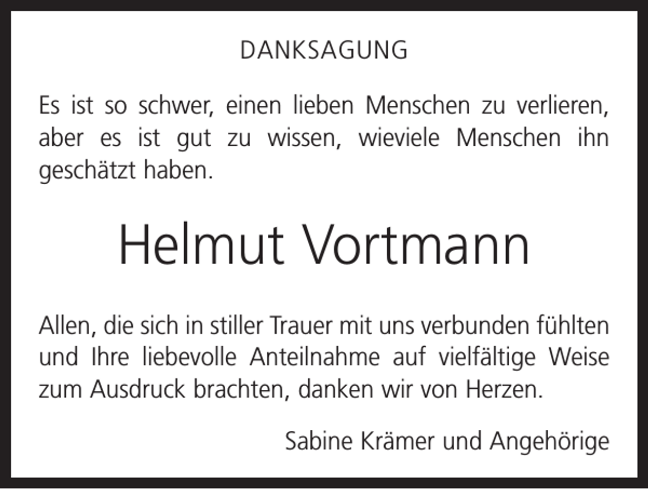 <p>DANKSAGUNG<br />Es ist so schwer, einen lieben Menschen zu verlieren,<br />aber es ist gut zu wissen, wieviele Menschen ihn<br />geschätzt haben.</p><p>Helmut Vortmann<br />Allen, die sich in stiller Trauer mit uns verbunden fühlten<br />und Ihre liebevolle Anteilnahme auf vielfältige Weise<br />zum Ausdruck brachten, danken wir von Herzen.<br />Sabine Krämer und Angehörige</p>