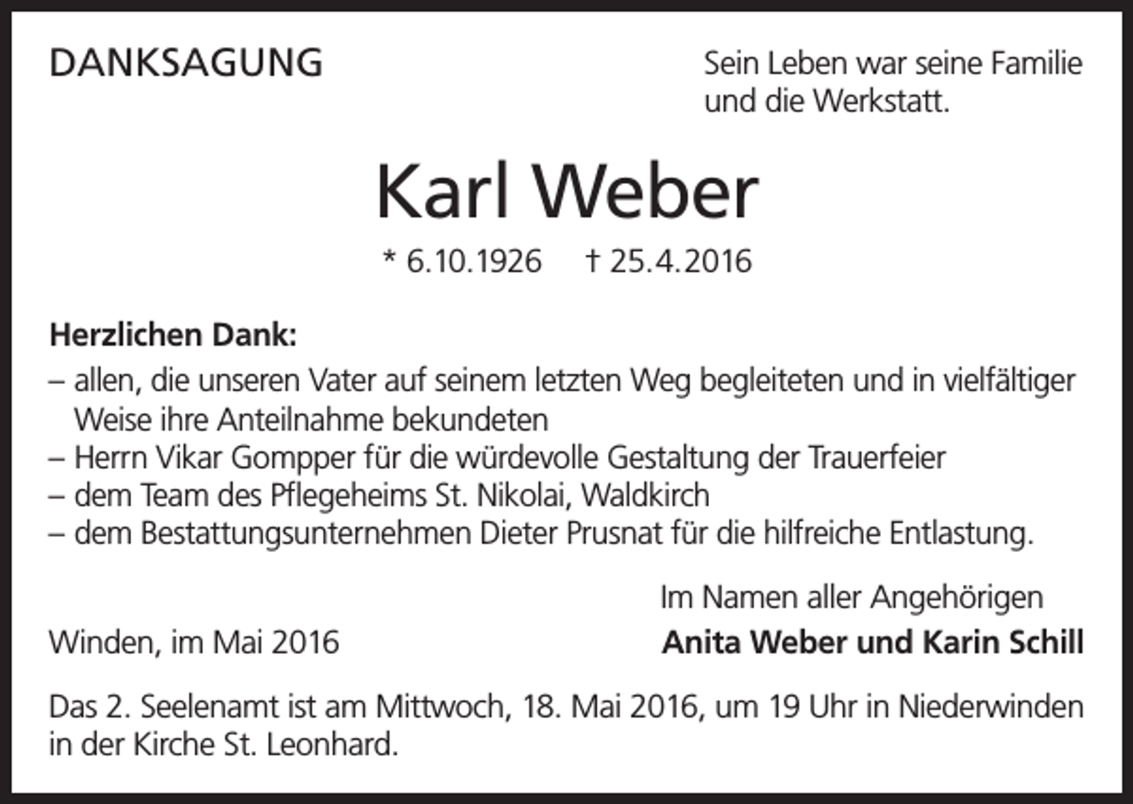 <p>DANKSAGUNG</p><p>Sein Leben war seine Familie<br />und die Werkstatt.</p><p>Karl Weber<br />* 6.10.1926</p><p>† 25.4.2016</p><p>Herzlichen Dank:<br />– allen, die unseren Vater auf seinem letzten Weg begleiteten und in vielfältiger<br />Weise ihre Anteilnahme bekundeten<br />– Herrn Vikar Gompper für die würdevolle Gestaltung der Trauerfeier<br />– dem Team des Pflegeheims St. Nikolai, Waldkirch<br />– dem Bestattungsunternehmen Dieter Prusnat für die hilfreiche Entlastung.<br />Winden, im Mai 2016</p><p>Im Namen aller Angehörigen<br />Anita Weber und Karin Schill</p><p>Das 2. Seelenamt ist am Mittwoch, 18. Mai 2016, um 19 Uhr in Niederwinden<br />in der Kirche St. Leonhard.</p>
