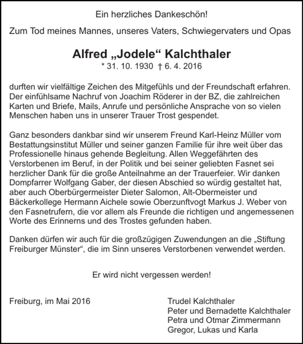 <p>Ein herzliches Dankeschön!<br />Zum Tod meines Mannes, unseres Vaters, Schwiegervaters und Opas</p><p>Alfred „Jodele“ Kalchthaler<br />* 31. 10. 1930 † 6. 4. 2016</p><p>durften wir vielfältige Zeichen des Mitgefühls und der Freundschaft erfahren.<br />Der einfühlsame Nachruf von Joachim Röderer in der BZ, die zahlreichen<br />Karten und Briefe, Mails, Anrufe und persönliche Ansprache von so vielen<br />Menschen haben uns in unserer Trauer Trost gespendet.<br />Ganz besonders dankbar sind wir unserem Freund Karl-Heinz Müller vom<br />Bestattungsinstitut Müller und seiner ganzen Familie für ihre weit über das<br />Professionelle hinaus gehende Begleitung. Allen Weggefährten des<br />Verstorbenen im Beruf, in der Politik und bei seiner geliebten Fasnet sei<br />herzlicher Dank für die große Anteilnahme an der Trauerfeier. Wir danken<br />Dompfarrer Wolfgang Gaber, der diesen Abschied so würdig gestaltet hat,<br />aber auch Oberbürgermeister Dieter Salomon, Alt-Obermeister und<br />Bäckerkollege Hermann Aichele sowie Oberzunftvogt Markus J. Weber von<br />den Fasnetrufern, die vor allem als Freunde die richtigen und angemessenen<br />Worte des Erinnerns und des Trostes gefunden haben.<br />Danken dürfen wir auch für die großzügigen Zuwendungen an die „Stiftung<br />Freiburger Münster“, die im Sinn unseres Verstorbenen verwendet werden.<br />Er wird nicht vergessen werden!<br />Freiburg, im Mai 2016</p><p>Trudel Kalchthaler<br />Peter und Bernadette Kalchthaler<br />Petra und Otmar Zimmermann<br />Gregor, Lukas und Karla</p>