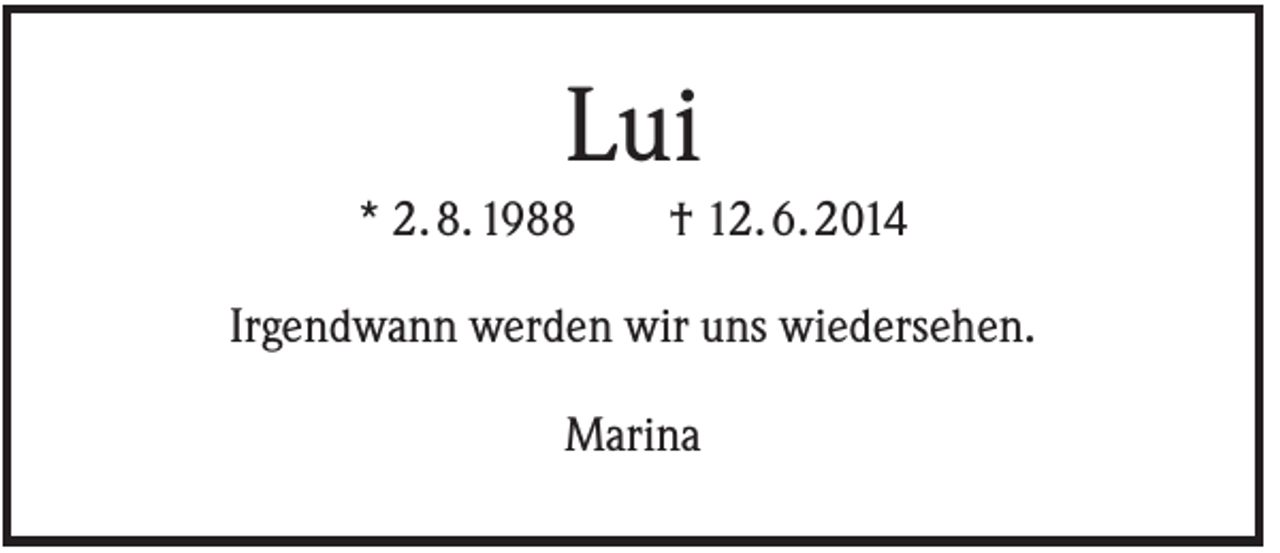 <p>Lui<br />* 2. 8. 1988</p><p>† 12. 6. 2014</p><p>Irgendwann werden wir uns wiedersehen.<br />Marina</p>