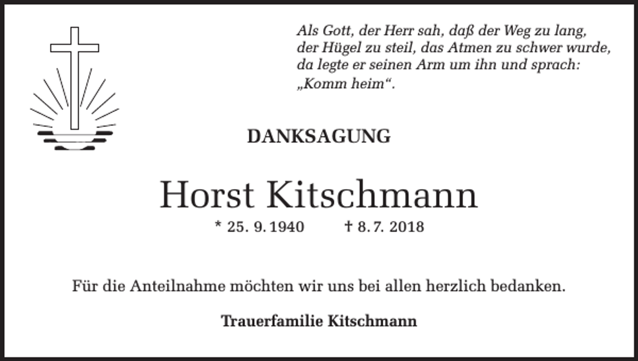 <p>Als Gott, der Herr sah, daß der Weg zu lang,<br />der Hügel zu steil, das Atmen zu schwer wurde,<br />da legte er seinen Arm um ihn und sprach:<br />„Komm heim“.</p><p>DANKSAGUNG</p><p>Horst Kitschmann<br />* 25. 9. 1940</p><p>† 8. 7. 2018</p><p>Für die Anteilnahme möchten wir uns bei allen herzlich bedanken.<br />Trauerfamilie Kitschmann</p>