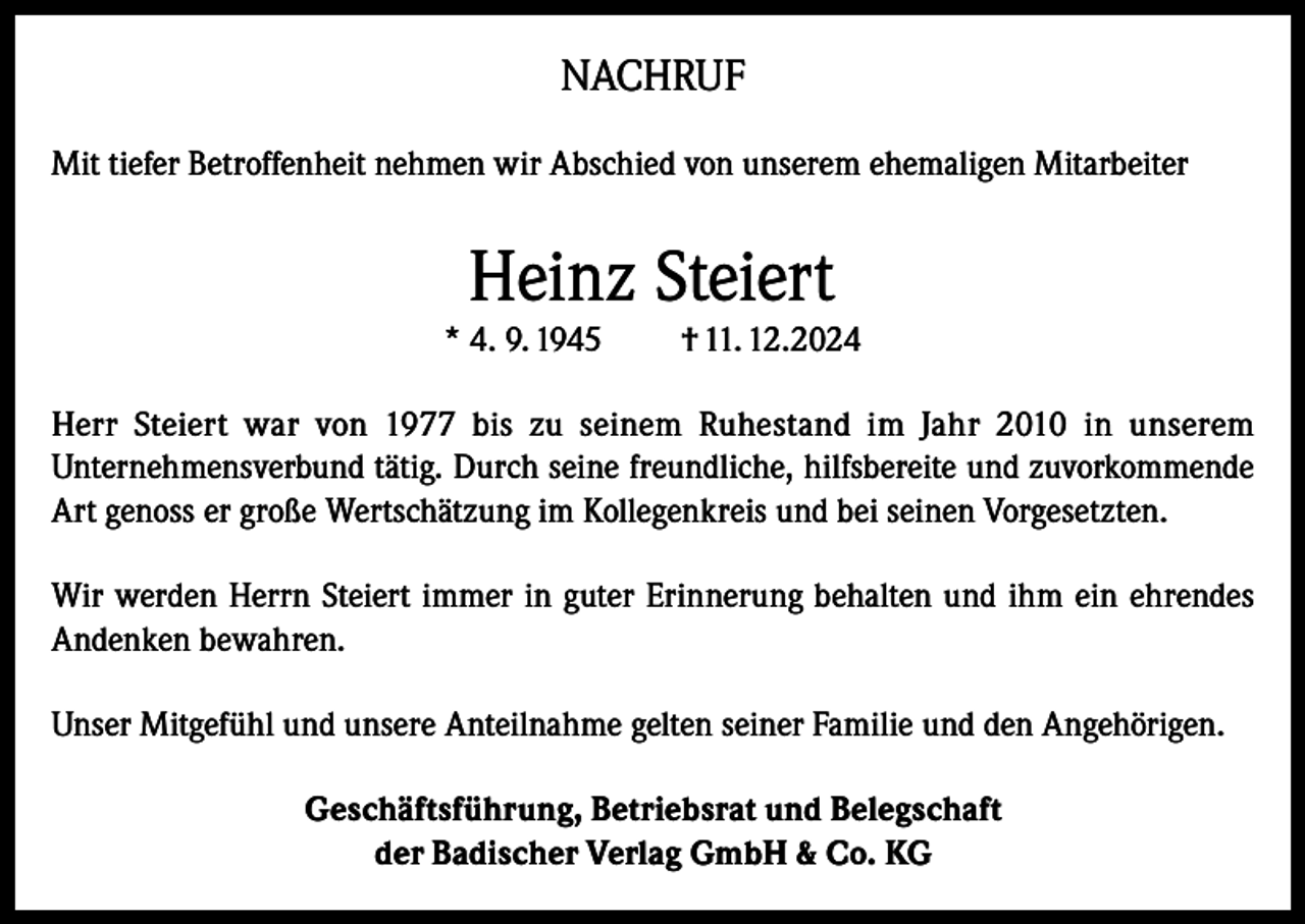 <p>NACHRUF<br />Mit tiefer Betroffenheit nehmen wir Abschied von unserem ehemaligen Mitarbeiter</p><p>Heinz Steiert</p><p>* 4. 9. 1945</p><p>† 11. 12.2024</p><p>Herr Steiert war von 1977 bis zu seinem Ruhestand im Jahr 2010 in unserem<br />Unternehmensverbund tätig. Durch seine freundliche, hilfsbereite und zuvorkommende<br />Art genoss er große Wertschätzung im Kollegenkreis und bei seinen Vorgesetzten.<br />Wir werden Herrn Steiert immer in guter Erinnerung behalten und ihm ein ehrendes<br />Andenken bewahren.<br />Unser Mitgefühl und unsere Anteilnahme gelten seiner Familie und den Angehörigen.<br />Geschäftsführung, Betriebsrat und Belegschaft<br />der Badischer Verlag GmbH &amp; Co. KG</p>