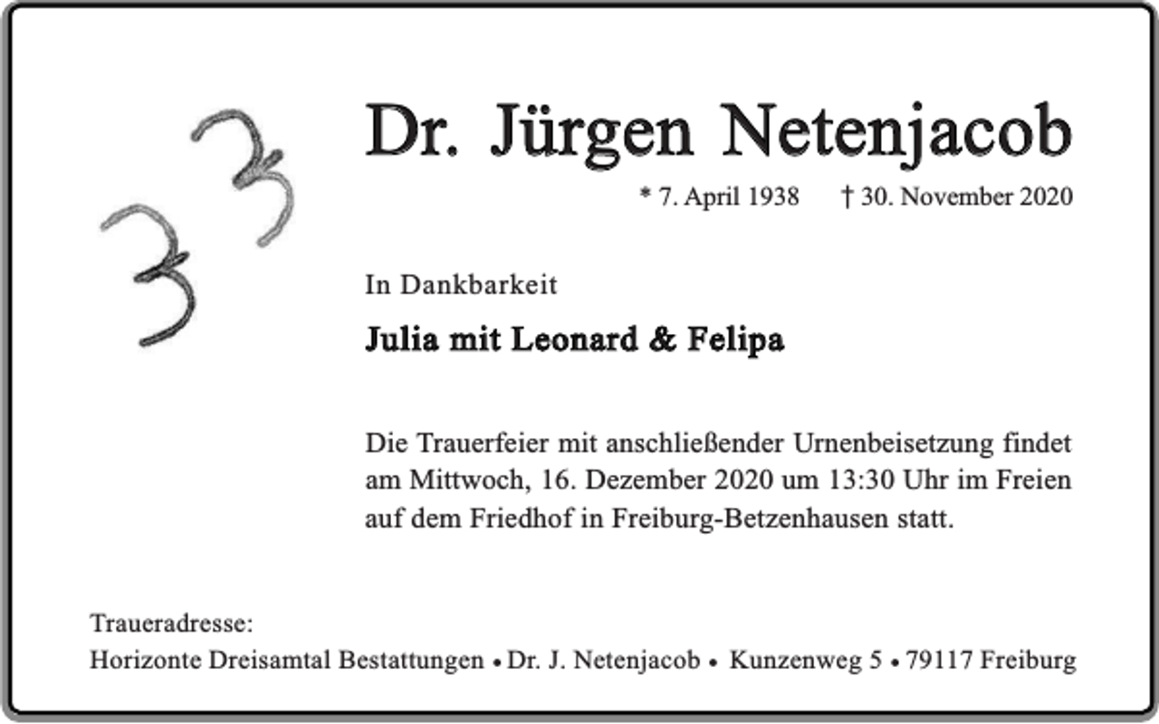 <p>Dr. Jürgen Netenjacob<br />* 7. April 1938</p><p>30. November 2020</p><p>In Dankbarkeit</p><p>Julia mit Leonard &amp; Felipa<br />Die Trauerfeier mit anschließender Urnenbeisetzung findet<br />am Mittwoch, 16. Dezember 2020 um 13:30 Uhr im Freien<br />auf dem Friedhof in Freiburg-Betzenhausen statt.<br />Traueradresse:<br />Horizonte Dreisamtal Bestattungen ¥ Dr. J. Netenjacob ¥ Kunzenweg 5 ¥ 79117 Freiburg</p>