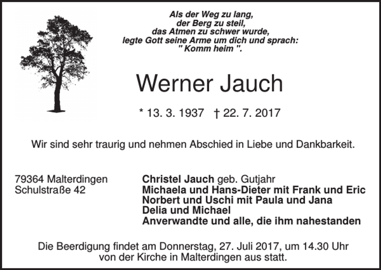 <p>Als der Weg zu lang,<br />der Berg zu steil,<br />das Atmen zu schwer wurde,<br />legte Gott seine Arme um dich und sprach:<br />" Komm heim ".</p><p>Werner Jauch<br />* 13. 3. 1937 † 22. 7. 2017<br />Wir sind sehr traurig und nehmen Abschied in Liebe und Dankbarkeit.<br />79364 Malterdingen<br />Schulstraße 42</p><p>Christel Jauch geb. Gutjahr<br />Michaela und Hans-Dieter mit Frank und Eric<br />Norbert und Uschi mit Paula und Jana<br />Delia und Michael<br />Anverwandte und alle, die ihm nahestanden</p><p>Die Beerdigung findet am Donnerstag, 27. Juli 2017, um 14.30 Uhr<br />von der Kirche in Malterdingen aus statt.</p>