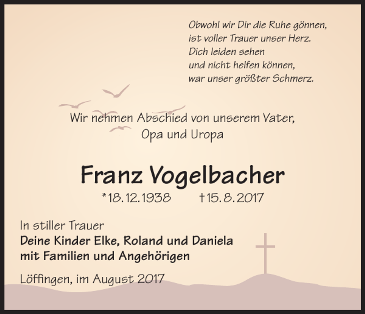 <p>Obwohl wir Dir die Ruhe gönnen,<br />ist voller Trauer unser Herz.<br />Dich leiden sehen<br />und nicht helfen können,<br />war unser größter Schmerz.</p><p>Wir nehmen Abschied von unserem Vater,<br />Opa und Uropa</p><p>Franz Vogelbacher<br />* 18. 12. 1938 † 15. 8. 2017</p><p>In stiller Trauer<br />Deine Kinder Elke, Roland und Daniela<br />mit Familien und Angehörigen<br />Löffingen, im August 2017</p>