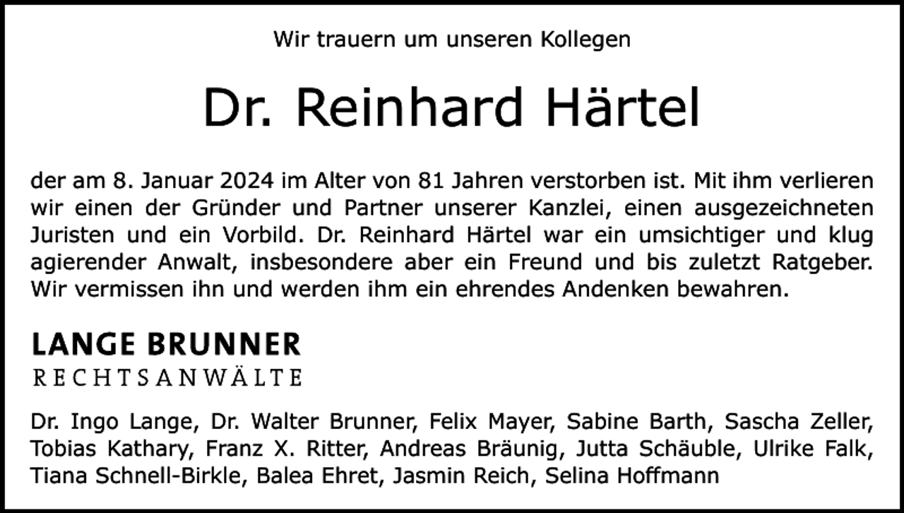 <p>Wir trauern um unseren Kollegen</p><p>Dr. Reinhard Härtel<br />der am 8. Januar 2024 im Alter von 81 Jahren verstorben ist. Mit ihm verlieren<br />wir einen der Gründer und Partner unserer Kanzlei, einen ausgezeichneten<br />Juristen und ein Vorbild. Dr. Reinhard Härtel war ein umsichtiger und klug<br />agierender Anwalt, insbesondere aber ein Freund und bis zuletzt Ratgeber.<br />Wir vermissen ihn und werden ihm ein ehrendes Andenken bewahren.</p><p>Dr. Ingo Lange, Dr. Walter Brunner, Felix Mayer, Sabine Barth, Sascha Zeller,<br />Tobias Kathary, Franz X. Ritter, Andreas Bräunig, Jutta Schäuble, Ulrike Falk,<br />Tiana Schnell-Birkle, Balea Ehret, Jasmin Reich, Selina Hoffmann</p>