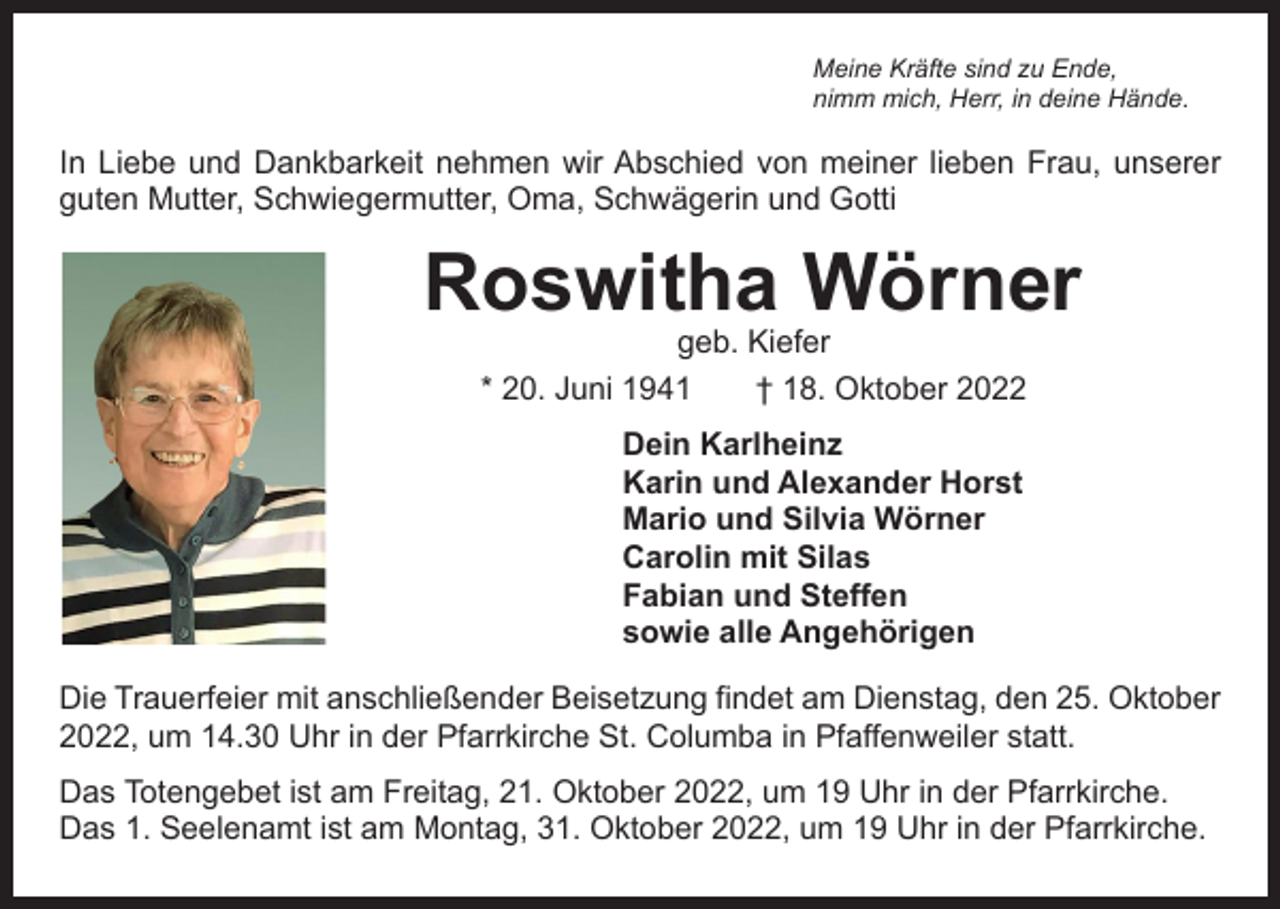 <p>Meine Kräfte sind zu Ende,<br />nimm mich, Herr, in deine Hände.</p><p>In Liebe und Dankbarkeit nehmen wir Abschied von meiner lieben Frau, unserer<br />guten Mutter, Schwiegermutter, Oma, Schwägerin und Gotti</p><p>Roswitha Wörner<br />geb. Kiefer<br />* 20. Juni 1941 † 18. Oktober 2022<br />Dein Karlheinz<br />Karin und Alexander Horst<br />Mario und Silvia Wörner<br />Carolin mit Silas<br />Fabian und Steffen<br />sowie alle Angehörigen<br />Die Trauerfeier mit anschließender Beisetzung findet am Dienstag, den 25. Oktober<br />2022, um 14.30 Uhr in der Pfarrkirche St. Columba in Pfaffenweiler statt.<br />Das Totengebet ist am Freitag, 21. Oktober 2022, um 19 Uhr in der Pfarrkirche.<br />Das 1. Seelenamt ist am Montag, 31. Oktober 2022, um 19 Uhr in der Pfarrkirche.</p>