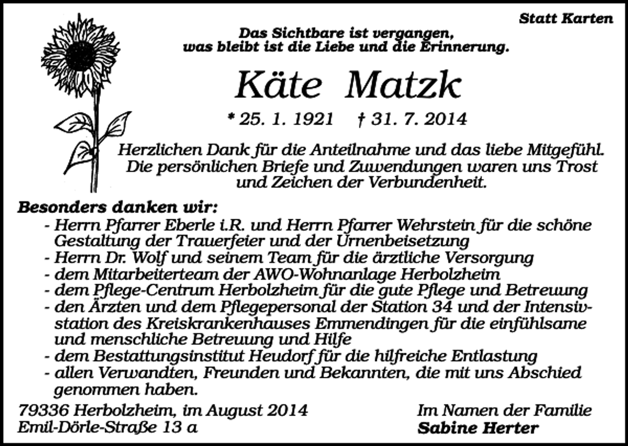 <p>Statt Karten<br />Das Sichtbare ist vergangen,<br />was bleibt ist die Liebe und die Erinnerung.</p><p>Käte Matzk<br />* 25. 1. 1921</p><p>† 31. 7. 2014</p><p>Herzlichen Dank für die Anteilnahme und das liebe Mitgefühl.<br />Die persönlichen Briefe und Zuwendungen waren uns Trost<br />und Zeichen der Verbundenheit.<br />Besonders danken wir:<br />- Herrn Pfarrer Eberle i.R. und Herrn Pfarrer Wehrstein für die schöne<br />Gestaltung der Trauerfeier und der Urnenbeisetzung<br />- Herrn Dr. Wolf und seinem Team für die ärztliche Versorgung<br />- dem Mitarbeiterteam der AWO-Wohnanlage Herbolzheim<br />- dem Pflege-Centrum Herbolzheim für die gute Pflege und Betreuung<br />- den Ärzten und dem Pflegepersonal der Station 34 und der Intensivstation des Kreiskrankenhauses Emmendingen für die einfühlsame<br />und menschliche Betreuung und Hilfe<br />- dem Bestattungsinstitut Heudorf für die hilfreiche Entlastung<br />- allen Verwandten, Freunden und Bekannten, die mit uns Abschied<br />genommen haben.<br />79336 Herbolzheim, im August 2014<br />Im Namen der Familie<br />Emil-Dörle-Straße 13 a<br />Sabine Herter</p>