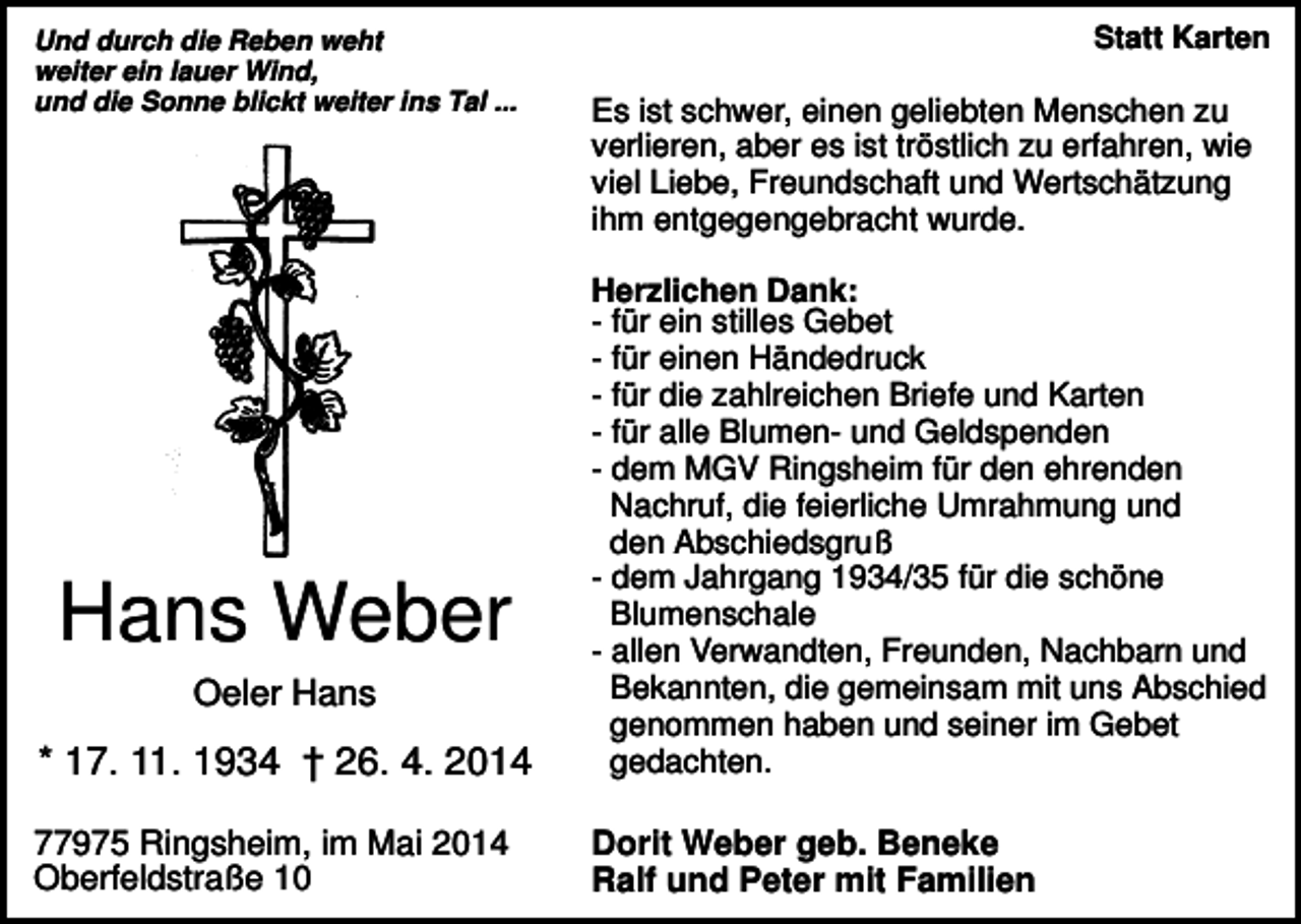 <p>Und durch die Reben weht<br />weiter ein lauer Wind,<br />und die Sonne blickt weiter ins Tal ...</p><p>Statt Karten</p><p>Es ist schwer, einen geliebten Menschen zu<br />verlieren, aber es ist tröstlich zu erfahren, wie<br />viel Liebe, Freundschaft und Wertschätzung<br />ihm entgegengebracht wurde.</p><p>* 17. 11. 1934 † 26. 4. 2014</p><p>Herzlichen Dank:<br />- für ein stilles Gebet<br />- für einen Händedruck<br />- für die zahlreichen Briefe und Karten<br />- für alle Blumen- und Geldspenden<br />- dem MGV Ringsheim für den ehrenden<br />Nachruf, die feierliche Umrahmung und<br />den Abschiedsgruß<br />- dem Jahrgang 1934/35 für die schöne<br />Blumenschale<br />- allen Verwandten, Freunden, Nachbarn und<br />Bekannten, die gemeinsam mit uns Abschied<br />genommen haben und seiner im Gebet<br />gedachten.</p><p>77975 Ringsheim, im Mai 2014<br />Oberfeldstraße 10</p><p>Dorit Weber geb. Beneke<br />Ralf und Peter mit Familien</p><p>Hans Weber<br />Oeler Hans</p>