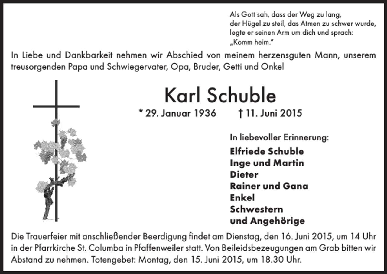 <p>Als Gott sah, dass der Weg zu lang,<br />der Hügel zu steil, das Atmen zu schwer wurde,<br />legte er seinen Arm um dich und sprach:<br />„Komm heim.“</p><p>In Liebe und Dankbarkeit nehmen wir Abschied von meinem herzensguten Mann, unserem<br />­treusorgenden Papa und Schwiegervater, Opa, Bruder, Getti und Onkel</p><p>Karl Schuble</p><p>* 29. Januar 1936 † 11. Juni 2015<br />In liebevoller Erinnerung:<br />Elfriede Schuble<br />Inge und Martin<br />Dieter<br />Rainer und Gana<br />Enkel<br />Schwestern<br />und Angehörige<br />Die Trauerfeier mit anschließender Beerdigung findet am Dienstag, den 16. Juni 2015, um 14 Uhr<br />in der Pfarrkirche St. Columba in Pfaffenweiler statt. Von Beileidsbezeugungen am Grab bitten wir<br />Abstand zu nehmen. Totengebet: Montag, den 15. Juni 2015, um 18.30 Uhr.</p>