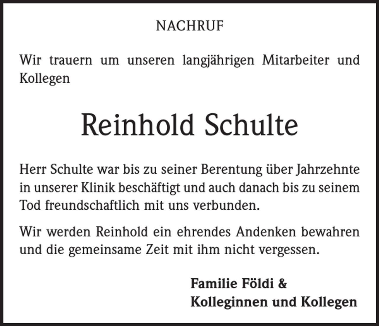<p>NACHRUF<br />Wir trauern um unseren langjährigen Mitarbeiter und<br />Kollegen</p><p>Reinhold Schulte<br />Herr Schulte war bis zu seiner Berentung über Jahrzehnte<br />in unserer Klinik beschäftigt und auch danach bis zu seinem<br />Tod freundschaftlich mit uns verbunden.<br />Wir werden Reinhold ein ehrendes Andenken bewahren<br />und die gemeinsame Zeit mit ihm nicht vergessen.<br />Familie Földi &amp;<br />Kolleginnen und Kollegen</p>