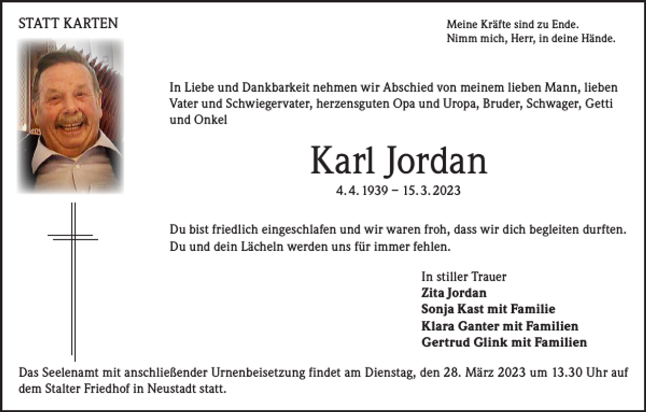 <p>STATT KARTEN</p><p>Meine Kräfte sind zu Ende.<br />Nimm mich, Herr, in deine Hände.</p><p>In Liebe und Dankbarkeit nehmen wir Abschied von meinem lieben Mann, lieben<br />Vater und Schwiegervater, herzensguten Opa und Uropa, Bruder, Schwager, Getti<br />und Onkel</p><p>Karl Jordan<br />4. 4. 1939 – 15. 3. 2023</p><p>Du bist friedlich eingeschlafen und wir waren froh, dass wir dich begleiten durften.<br />Du und dein Lächeln werden uns für immer fehlen.<br />In stiller Trauer<br />Zita Jordan<br />Sonja Kast mit Familie<br />Klara Ganter mit Familien<br />Gertrud Glink mit Familien<br />Das Seelenamt mit anschließender Urnenbeisetzung findet am Dienstag, den 28. März 2023 um 13.30 Uhr auf<br />dem Stalter Friedhof in Neustadt statt.</p>