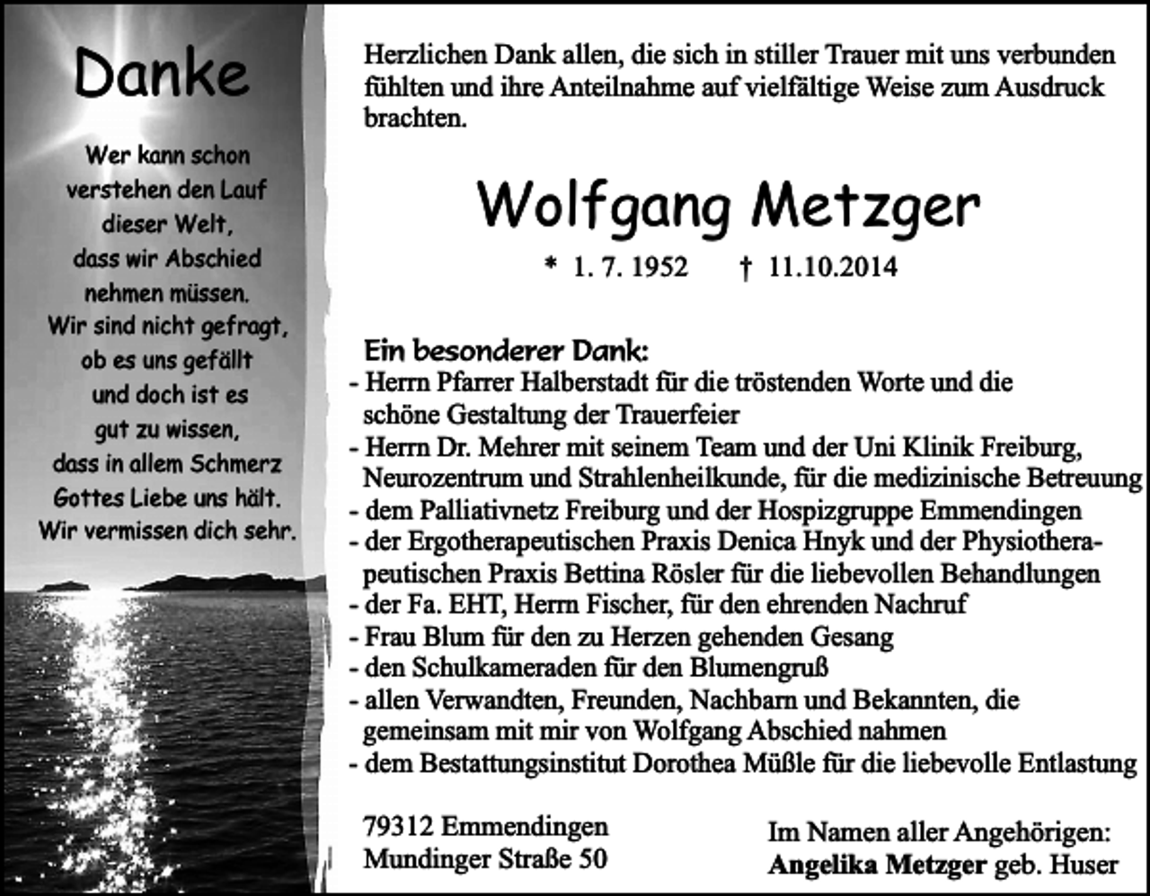 <p>Danke<br />Wer kann schon<br />verstehen den Lauf<br />dieser Welt,<br />dass wir Abschied<br />nehmen müssen.<br />Wir sind nicht gefragt,<br />ob es uns gefällt<br />und doch ist es<br />gut zu wissen,<br />dass in allem Schmerz<br />Gottes Liebe uns hält.<br />Wir vermissen dich sehr.</p><p>Herzlichen Dank allen, die sich in stiller Trauer mit uns verbunden<br />fühlten und ihre Anteilnahme auf vielfältige Weise zum Ausdruck<br />brachten.</p><p>Wolfgang Metzger<br />* 1. 7. 1952</p><p>† 11.10.2014</p><p>Ein besonderer Dank:<br />- Herrn Pfarrer Halberstadt für die tröstenden Worte und die<br />schöne Gestaltung der Trauerfeier<br />- Herrn Dr. Mehrer mit seinem Team und der Uni Klinik Freiburg,<br />Neurozentrum und Strahlenheilkunde, für die medizinische Betreuung<br />- dem Palliativnetz Freiburg und der Hospizgruppe Emmendingen<br />- der Ergotherapeutischen Praxis Denica Hnyk und der Physiotherapeutischen Praxis Bettina Rösler für die liebevollen Behandlungen<br />- der Fa. EHT, Herrn Fischer, für den ehrenden Nachruf<br />- Frau Blum für den zu Herzen gehenden Gesang<br />- den Schulkameraden für den Blumengruß<br />- allen Verwandten, Freunden, Nachbarn und Bekannten, die<br />gemeinsam mit mir von Wolfgang Abschied nahmen<br />- dem Bestattungsinstitut Dorothea Müßle für die liebevolle Entlastung<br />79312 Emmendingen<br />Mundinger Straße 50</p><p>Im Namen aller Angehörigen:<br />Angelika Metzger geb. Huser</p>