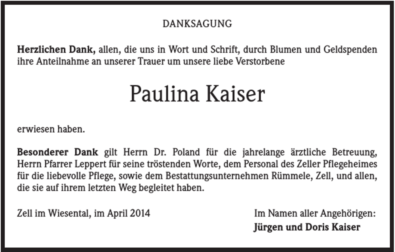 <p>DANKSAGUNG<br />Herzlichen Dank, allen, die uns in Wort und Schrift, durch Blumen und Geldspenden<br />ihre Anteilnahme an unserer Trauer um unsere liebe Verstorbene</p><p>Paulina Kaiser<br />erwiesen haben.<br />Besonderer Dank gilt Herrn Dr. Poland für die jahrelange ärztliche Betreuung,<br />Herrn Pfarrer Leppert für seine tröstenden Worte, dem Personal des Zeller Pflegeheimes<br />für die liebevolle Pflege, sowie dem Bestattungsunternehmen Rümmele, Zell, und allen,<br />die sie auf ihrem letzten Weg begleitet haben.<br />Zell im Wiesental, im April 2014</p><p>Im Namen aller Angehörigen:<br />Jürgen und Doris Kaiser</p>