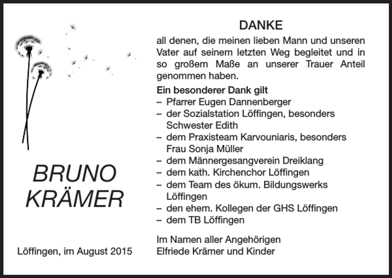 <p>DANKE</p><p>BRUNO<br />KRÄMER<br />Löffingen, im August 2015</p><p>all denen, die meinen lieben Mann und unseren<br />Vater auf seinem letzten Weg begleitet und in<br />so großem Maße an unserer Trauer Anteil<br />genommen haben.<br />Ein besonderer Dank gilt<br />– Pfarrer Eugen Dannenberger<br />– der Sozialstation Löffingen, besonders<br />Schwester Edith<br />– dem Praxisteam Karvouniaris, besonders<br />Frau Sonja Müller<br />– dem Männergesangverein Dreiklang<br />– dem kath. Kirchenchor Löffingen<br />– dem Team des ökum. Bildungswerks<br />Löffingen<br />– den ehem. Kollegen der GHS Löffingen<br />– dem TB Löffingen<br />Im Namen aller Angehörigen<br />Elfriede Krämer und Kinder</p>