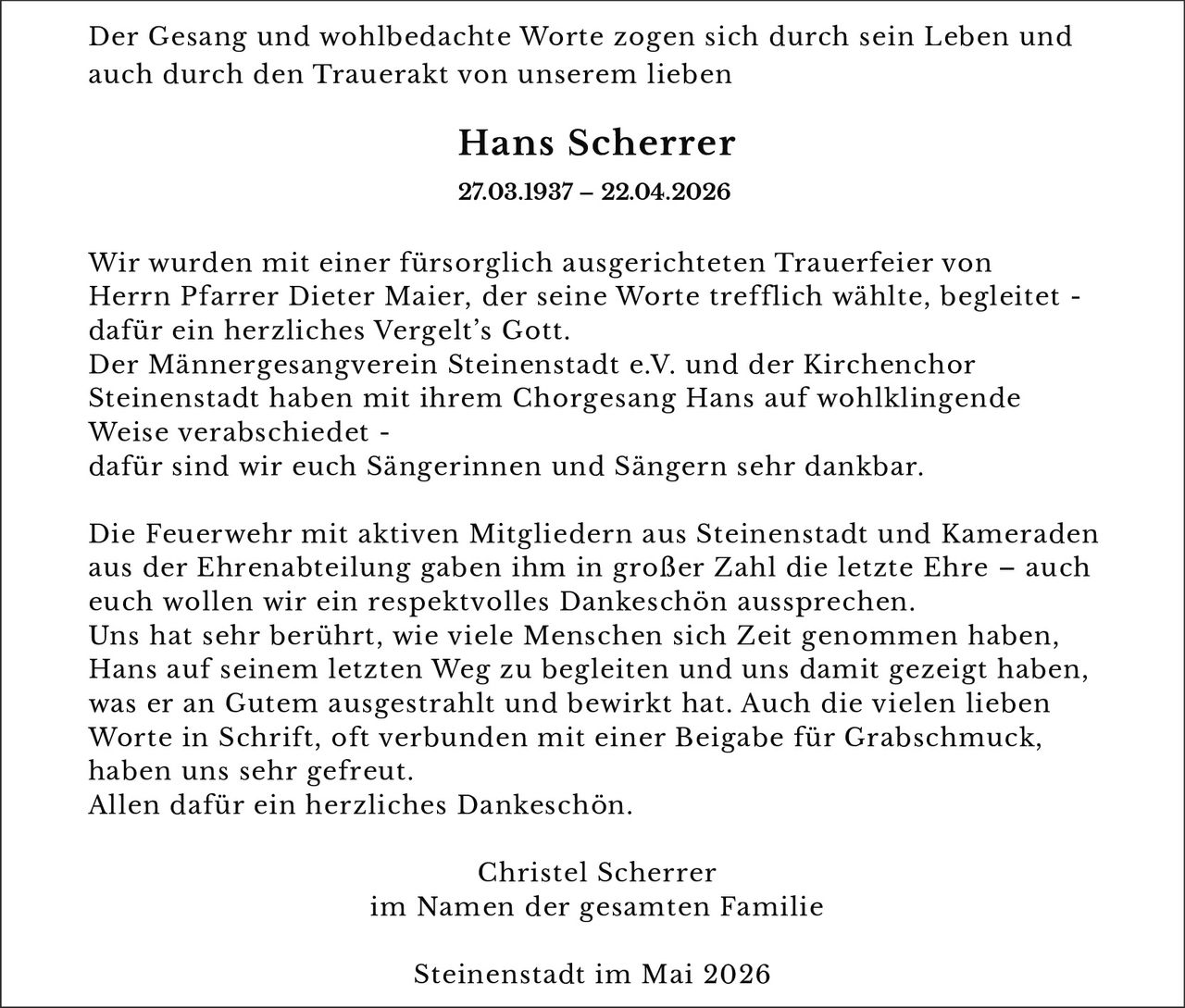 <p>Der Gesang und wohlbedachte Worte zogen sich durch sein Leben und auch durch den Trauerakt von unserem lieben</p><p><strong>Hans Scherrer</strong><br>27.03.1937 – 22.04.2026</p><p>Wir wurden mit einer fürsorglich ausgerichteten Trauerfeier von Herrn Pfarrer Dieter Maier, der seine Worte trefflich wählte, begleitet - dafür ein herzliches Vergelt’s Gott.<br>Der Männergesangverein Steinenstadt e.V. und der Kirchenchor Steinenstadt haben mit ihrem Chorgesang Hans auf wohlklingende Weise verabschiedet - dafür sind wir euch Sängerinnen und Sängern sehr dankbar.</p><p>Die Feuerwehr mit aktiven Mitgliedern aus Steinenstadt und Kameraden aus der Ehrenabteilung gaben ihm in großer Zahl die letzte Ehre – auch euch wollen wir ein respektvolles Dankeschön aussprechen.<br>Uns hat sehr ber÷hrt, wie viele Menschen sich Zeit genommen haben, Hans auf seinem letzten Weg zu begleiten und uns damit gezeigt haben, was er an Gutem ausgestrahlt und bewirkt hat. Auch die vielen lieben Worte in Schrift, oft verbunden mit einer Beigabe für Grabschmuck, haben uns sehr gefreut.<br>Allen dafür ein herzliches Dankeschön.</p><p>Christel Scherrer<br>im Namen der gesamten Familie</p><p>Steinenstadt im Mai 2026</p>