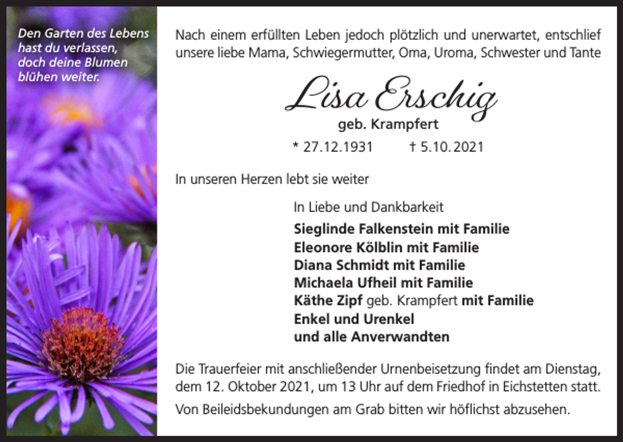 <p>Den Garten des Lebens<br />hast du verlassen,<br />doch deine Blumen<br />blühen weiter.</p><p>Nach einem erfüllten Leben jedoch plötzlich und unerwartet, entschlief<br />unsere liebe Mama, Schwiegermutter, Oma, Uroma, Schwester und Tante</p><p>Lisa Erschig<br />geb. Krampfert</p><p>* 27.12.1931</p><p>† 5.10. 2021</p><p>In unseren Herzen lebt sie weiter</p><p>In Liebe und Dankbarkeit<br />Sieglinde Falkenstein mit Familie<br />Eleonore Kölblin mit Familie<br />Diana Schmidt mit Familie<br />Michaela Ufheil mit Familie<br />Käthe Zipf geb. Krampfert mit Familie<br />Enkel und Urenkel<br />und alle Anverwandten<br />Die Trauerfeier mit anschließender Urnenbeisetzung findet am Dienstag,<br />dem 12. Oktober 2021, um 13 Uhr auf dem Friedhof in Eichstetten statt.<br />Von Beileidsbekundungen am Grab bitten wir höflichst abzusehen.</p>