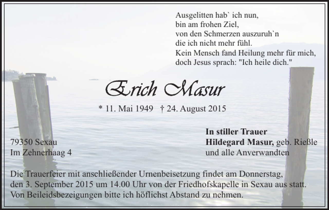 <p>Ausgelitten hab` ich nun,<br />bin am frohen Ziel,<br />von den Schmerzen auszuruh`n<br />die ich nicht mehr fühl.<br />Kein Mensch fand Heilung mehr für mich,<br />doch Jesus sprach: "Ich heile dich."</p><p>* 11. Mai 1949 † 24. August 2015</p><p>79350 Sexau<br />Im Zehnerhaag 4</p><p>In stiller Trauer<br />Hildegard Masur, geb. Rießle<br />und alle Anverwandten</p><p>Die Trauerfeier mit anschließender Urnenbeisetzung findet am Donnerstag,<br />den 3. September 2015 um 14.00 Uhr von der Friedhofskapelle in Sexau aus statt.<br />Von Beileidsbezeigungen bitte ich höflichst Abstand zu nehmen.</p>