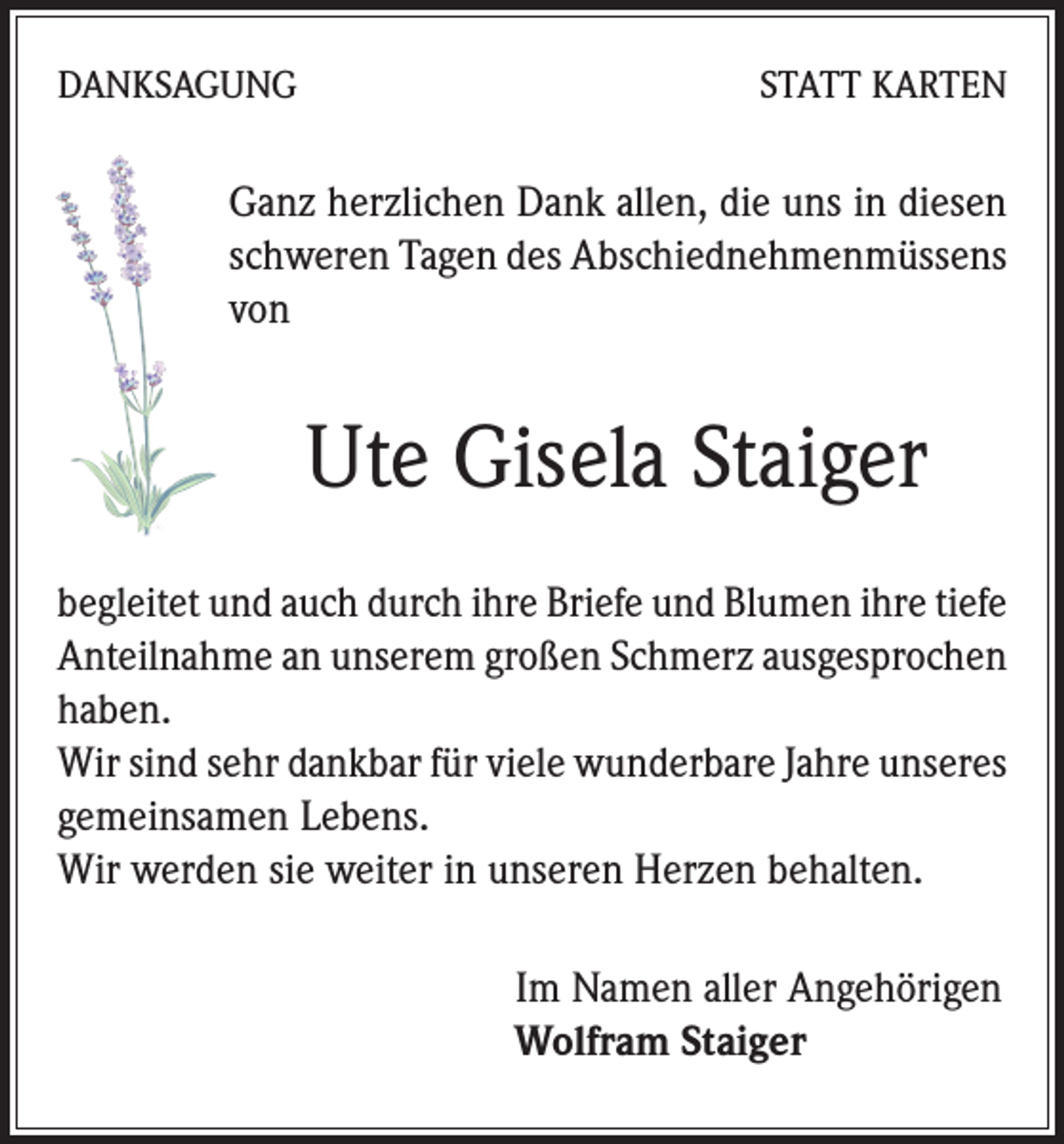 <p>DANKSAGUNG</p><p>STATT KARTEN</p><p>Ganz herzlichen Dank allen, die uns in diesen<br />schweren Tagen des Abschiednehmenmüssens<br />von</p><p>Ute Gisela Staiger<br />begleitet und auch durch ihre Briefe und Blumen ihre tiefe<br />Anteilnahme an unserem großen Schmerz ausgesprochen<br />haben.</p><p>Wir sind sehr dankbar für viele wunderbare Jahre unseres<br />gemeinsamen Lebens.</p><p>Wir werden sie weiter in unseren Herzen behalten.<br />Im Namen aller Angehörigen<br />Wolfram Staiger</p>