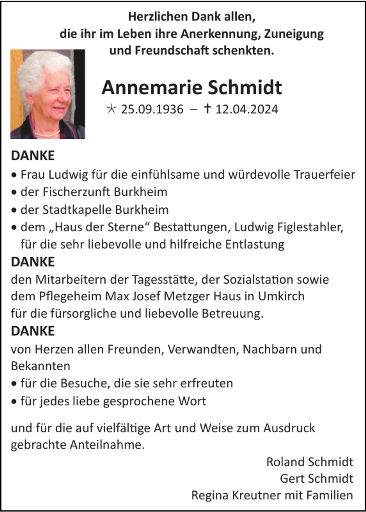 <p>Herzlichen Dank allen,<br />die ihr im Leben ihre Anerkennung, Zuneigung<br />und Freundschaft schenkten.</p>
<p>Annemarie Schmidt<br />* 25.09.1936 – <span>†</span> 12.04.2024</p>
<p>DANKE<br />• Frau Ludwig für die einfühlsame und würdevolle Trauerfeier<br />• der Fischerzunft Burkheim<br />• der Stadtkapelle Burkheim<br />• dem „Haus der Sterne“ Bestattungen, Ludwig Figlestahler,<br />für die sehr liebevolle und hilfreiche Entlastung</p>
<p>DANKE<br />den Mitarbeitern der Tagesstätte, der Sozialstation sowie<br />dem Pflegeheim Max Josef Metzger Haus in Umkirch<br />für die fürsorgliche und liebevolle Betreuung.</p>
<p>DANKE<br />von Herzen allen Freunden, Verwandten, Nachbarn und<br />Bekannten<br />• für die Besuche, die sie sehr erfreuten<br />• für jedes liebe gesprochene Wort<br />und für die auf vielfältige Art und Weise zum Ausdruck<br />gebrachte Anteilnahme.<br />Roland Schmidt<br />Gert Schmidt<br />Regina Kreutner mit Familien</p>