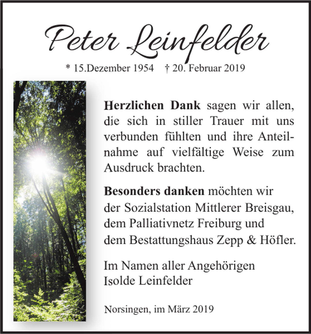 <p>Peter Leinfelder<br />* 15.Dezember 1954</p><p>† 20. Februar 2019</p><p>Herzlichen Dank sagen wir allen,<br />die sich in stiller Trauer mit uns<br />verbunden fühlten und ihre Anteil<br />Anteilnahme auf vielfältige Weise zum<br />Ausdruck brachten.<br />Besonders danken möchten wir<br />der Sozialstation Mittlerer Breisgau,<br />dem Palliativnetz Freiburg und<br />dem Bestattungshaus Zepp &amp; Höfler.<br />Im Namen aller Angehörigen<br />Isolde Leinfelder<br />Norsingen, im März 2019</p>