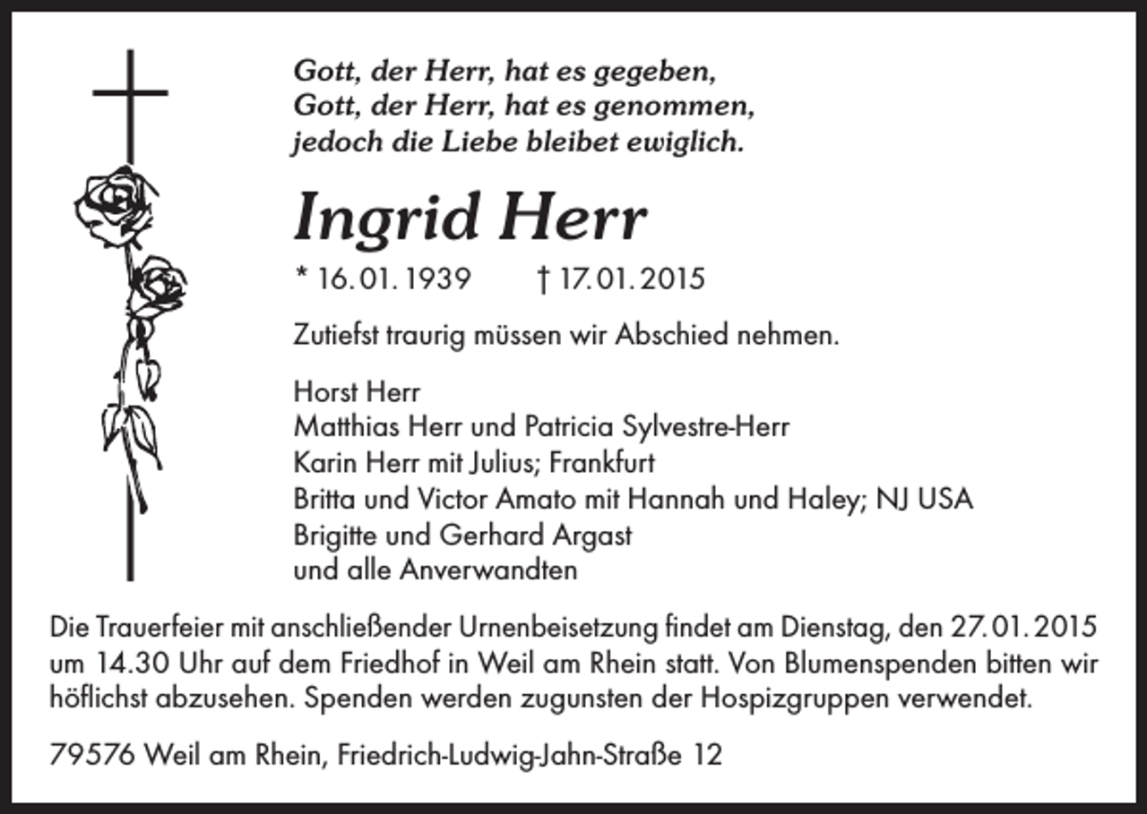 <p>Gott, der Herr, hat es gegeben,<br />Gott, der Herr, hat es genommen,<br />jedoch die Liebe bleibet ewiglich.</p><p>Ingrid Herr<br />* 16. 01. 1939 † 17. 01. 2015<br />Zutiefst traurig müssen wir Abschied nehmen.<br />Horst Herr<br />Matthias Herr und Patricia Sylvestre-Herr<br />Karin Herr mit Julius; Frankfurt<br />Britta und Victor Amato mit Hannah und Haley; NJ USA<br />Brigitte und Gerhard Argast<br />und alle Anverwandten<br />Die Trauerfeier mit anschließender Urnenbeisetzung findet am Dienstag, den 27. 01. 2015<br />um 14.30 Uhr auf dem Friedhof in Weil am Rhein statt. Von Blumenspenden bitten wir<br />höflichst abzusehen. Spenden werden zugunsten der Hospizgruppen verwendet.<br />79576 Weil am Rhein, Friedrich-Ludwig-Jahn-Straße 12</p>