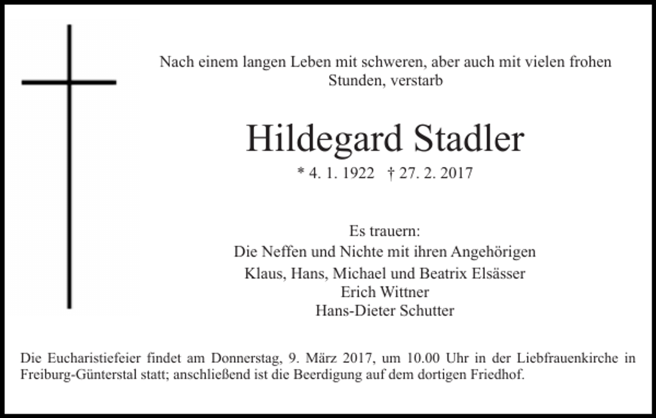 <p>Nach einem langen Leben mit schweren, aber auch mit vielen frohen<br />Stunden, verstarb</p><p>Hildegard Stadler<br />* 4. 1. 1922 † 27. 2. 2017<br />Es trauern:<br />Die Neffen und Nichte mit ihren Angehörigen<br />Klaus, Hans, Michael und Beatrix Elsässer<br />Erich Wittner<br />Hans-Dieter Schutter<br />Die Eucharistiefeier findet am Donnerstag, 9. März 2017, um 10.00 Uhr in der Liebfrauenkirche in<br />Freiburg-Günterstal statt; anschließend ist die Beerdigung auf dem dortigen Friedhof.</p>
