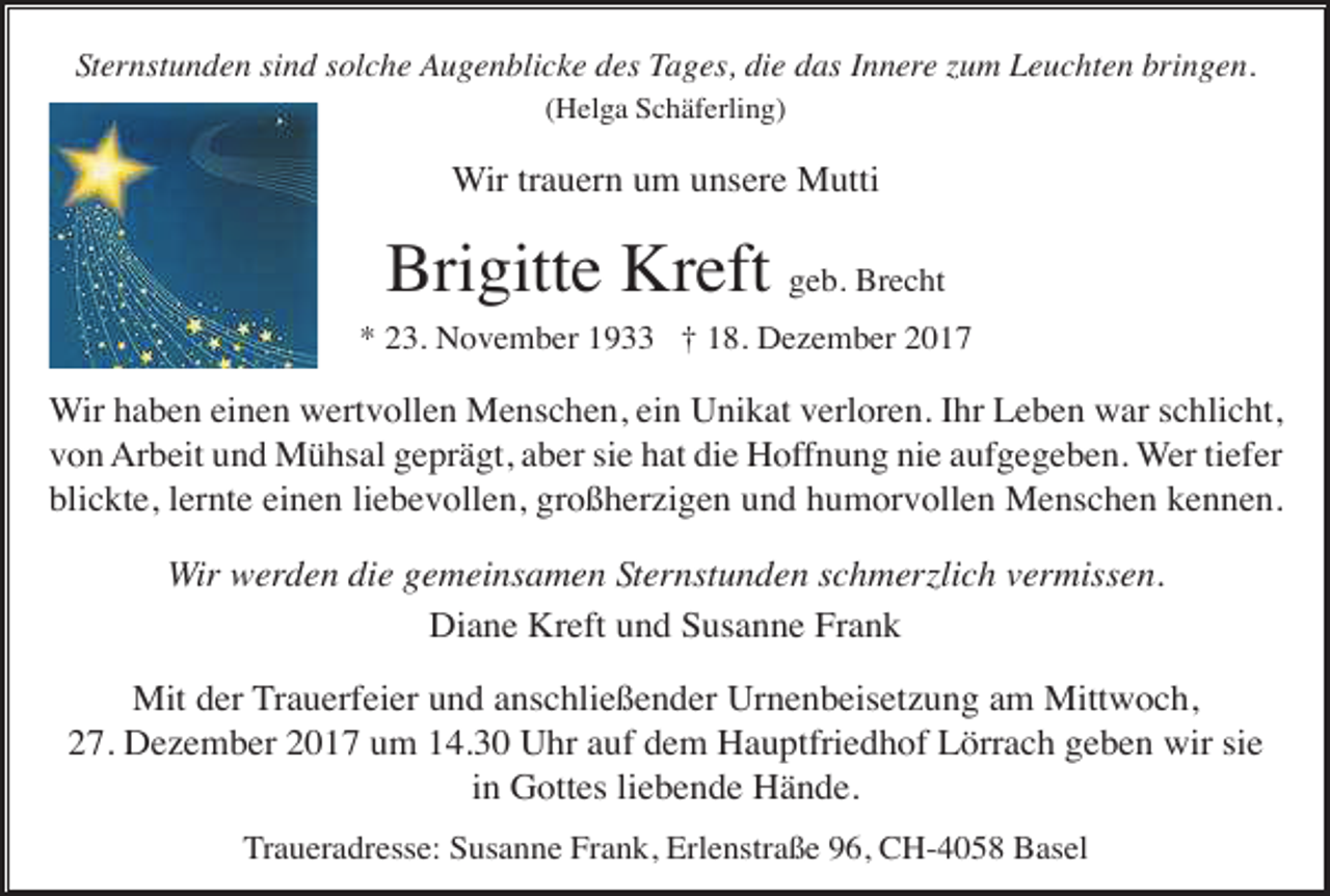 <p>Sternstunden sind solche Augenblicke des Tages, die das Innere zum Leuchten bringen.<br />(Helga Schäferling)</p><p>Wir trauern um unsere Mutti</p><p>Brigitte Kreft geb. Brecht<br />* 23. November 1933 † 18. Dezember 2017</p><p>Wir haben einen wertvollen Menschen, ein Unikat verloren. Ihr Leben war schlicht,<br />von Arbeit und Mühsal geprägt, aber sie hat die Hoffnung nie aufgegeben. Wer tiefer<br />blickte, lernte einen liebevollen, großherzigen und humorvollen Menschen kennen.</p><p>Wir werden die gemeinsamen Sternstunden schmerzlich vermissen.<br />Diane Kreft und Susanne Frank<br />Mit der Trauerfeier und anschließender Urnenbeisetzung am Mittwoch,<br />27. Dezember 2017 um 14.30 Uhr auf dem Hauptfriedhof Lörrach geben wir sie<br />in Gottes liebende Hände.<br />Traueradresse: Susanne Frank, Erlenstraße 96, CH-4058 Basel</p>
