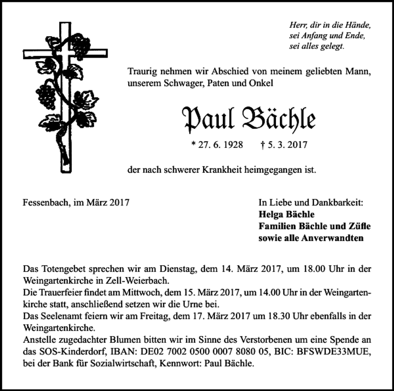<p>Herr, dir in die Hände,<br />sei Anfang und Ende,<br />sei alles gelegt.</p><p>Traurig nehmen wir Abschied von meinem geliebten Mann,<br />unserem Schwager, Paten und Onkel</p><p>Paul Bächle<br />* 27. 6. 1928</p><p>† 5. 3. 2017</p><p>der nach schwerer Krankheit heimgegangen ist.<br />Fessenbach, im März 2017</p><p>In Liebe und Dankbarkeit:<br />Helga Bächle<br />Familien Bächle und Züfle<br />sowie alle Anverwandten</p><p>Das Totengebet sprechen wir am Dienstag, dem 14. März 2017, um 18.00 Uhr in der<br />Weingartenkirche in Zell-Weierbach.<br />Die Trauerfeier findet am Mittwoch, dem 15. März 2017, um 14.00 Uhr in der Weingartenkirche statt, anschließend setzen wir die Urne bei.<br />Das Seelenamt feiern wir am Freitag, dem 17. März 2017 um 18.30 Uhr ebenfalls in der<br />Weingartenkirche.<br />Anstelle zugedachter Blumen bitten wir im Sinne des Verstorbenen um eine Spende an<br />das SOS-Kinderdorf, IBAN: DE02 7002 0507 8085, BIC: BFSWDE33MUE,<br />bei der Bank für Sozialwirtschaft, Kennwort: Paul Bächle.</p>