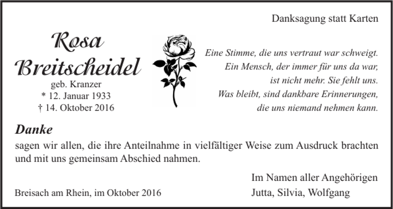 <p>Danksagung statt Karten</p><p>Rosa<br />Breitscheidel<br />geb. Kranzer<br />* 12. Januar 1933<br />† 14. Oktober 2016</p><p>Eine Stimme, die uns vertraut war schweigt.<br />Ein Mensch, der immer für uns da war,<br />ist nicht mehr. Sie fehlt uns.<br />Was bleibt, sind dankbare Erinnerungen,<br />die uns niemand nehmen kann.</p><p>Danke</p><p>sagen wir allen, die ihre Anteilnahme in vielfältiger Weise zum Ausdruck brachten<br />und mit uns gemeinsam Abschied nahmen.<br />Breisach am Rhein, im Oktober 2016</p><p>Im Namen aller Angehörigen<br />Jutta, Silvia, Wolfgang</p>