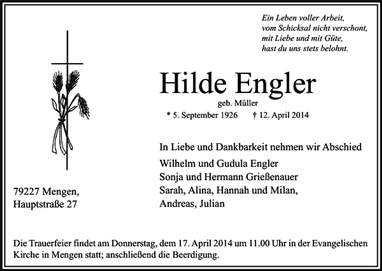 <p>Ein Leben voller Arbeit,<br />vom Schicksal nicht verschont,<br />mit Liebe und mit Güte,<br />hast du uns stets belohnt.</p><p>Hilde Engler<br />geb. Müller<br />* 5. September 1926<br />† 12. April 2014</p><p>In Liebe und Dankbarkeit nehmen wir Abschied</p><p>79227 Mengen,<br />Hauptstraße 27</p><p>Wilhelm und Gudula Engler<br />Sonja und Hermann Grießenauer<br />Sarah, Alina, Hannah und Milan,<br />Andreas, Julian</p><p>Die Trauerfeier findet am Donnerstag, dem 17. April 2014 um 11.00 Uhr in der Evangelischen<br />Kirche in Mengen statt; anschließend die Beerdigung.</p>