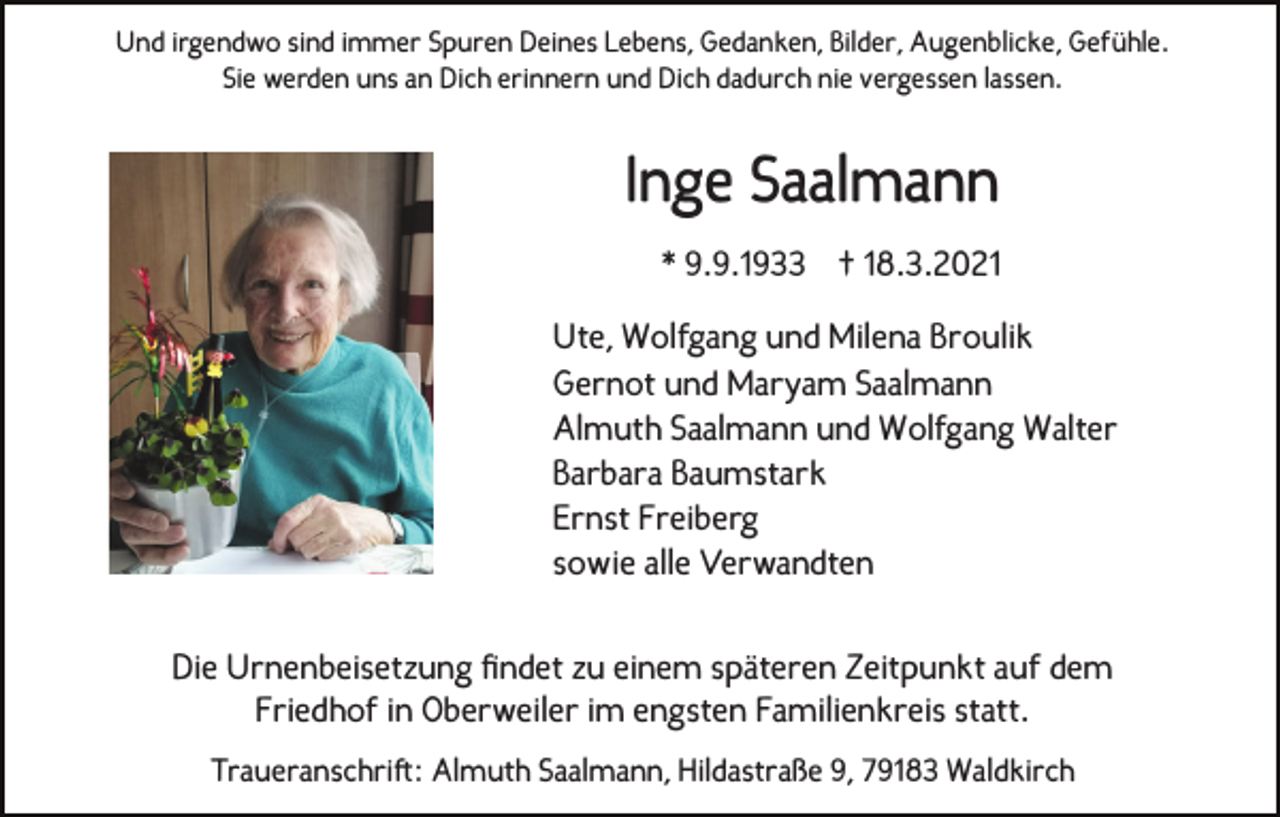 <p>Und irgendwo sind immer Spuren Deines Lebens, Gedanken, Bilder, Augenblicke, Gefühle.<br />Sie werden uns an Dich erinnern und Dich dadurch nie vergessen lassen.</p><p>Inge Saalmann<br />* 9.9.1933 † 18.3.2021<br />Ute, Wolfgang und Milena Broulik<br />Gernot und Maryam Saalmann<br />Almuth Saalmann und Wolfgang Walter<br />Barbara Baumstark<br />Ernst Freiberg<br />sowie alle Verwandten<br />Die Urnenbeisetzung findet zu einem späteren Zeitpunkt auf dem<br />Friedhof in Oberweiler im engsten Familienkreis statt.<br />Traueranschriſt: Almuth Saalmann, Hildastraße 9, 79183 Waldkirch</p>