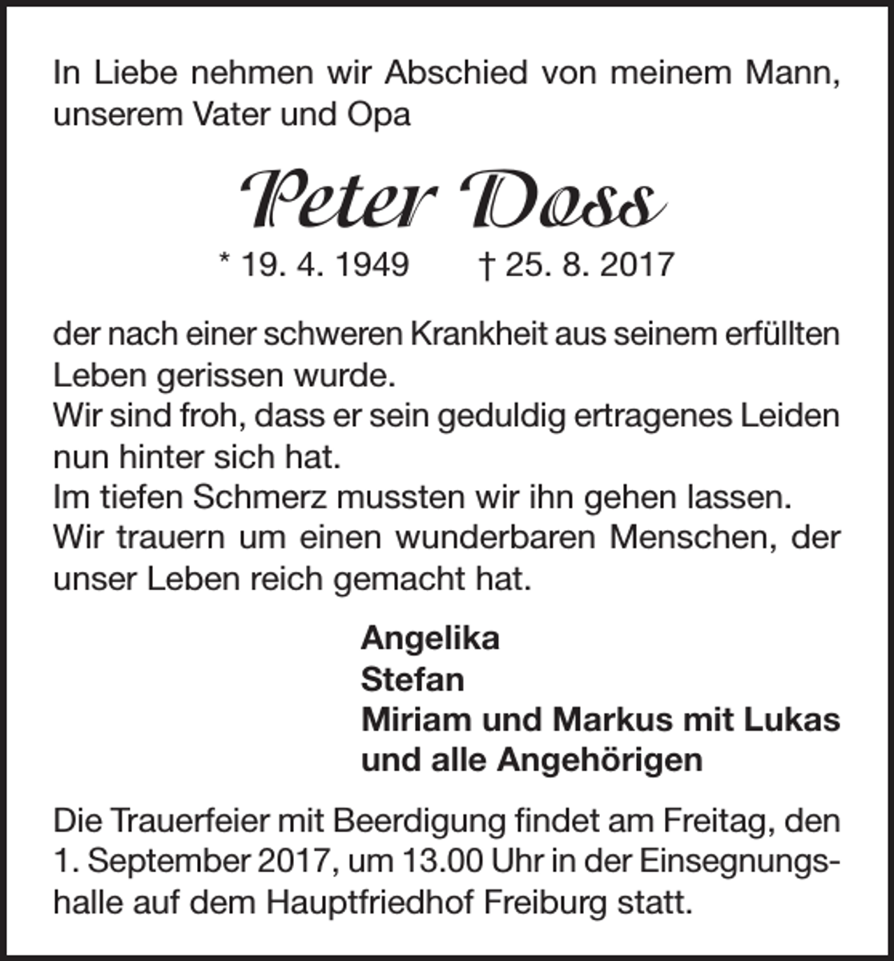 <p>In Liebe nehmen wir Abschied von meinem Mann,<br />unserem Vater und Opa</p><p>Peter Doss</p><p>* 19. 4. 1949 † 25. 8. 2017<br />der nach einer schweren Krankheit aus seinem erfüllten<br />Leben gerissen wurde.<br />Wir sind froh, dass er sein geduldig ertragenes Leiden<br />nun hinter sich hat.<br />Im tiefen Schmerz mussten wir ihn gehen lassen.<br />Wir trauern um einen wunderbaren Menschen, der<br />unser Leben reich gemacht hat.<br />Angelika<br />Stefan<br />Miriam und Markus mit Lukas<br />und alle Angehörigen<br />Die Trauerfeier mit Beerdigung findet am Freitag, den<br />1. September 2017, um 13.00 Uhr in der Einsegnungshalle auf dem Hauptfriedhof Freiburg statt.</p>