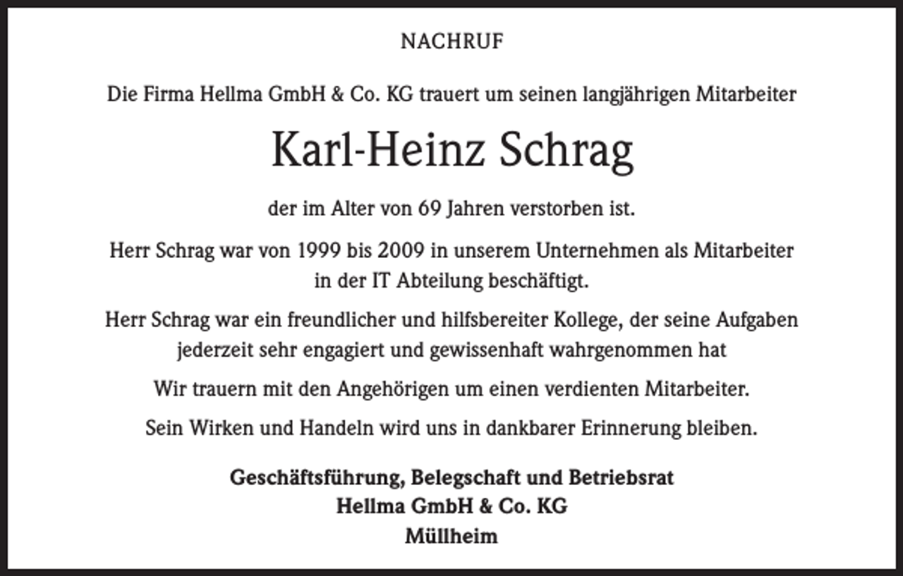 <p>NACHRUF<br />Die Firma Hellma GmbH &amp; Co. KG trauert um seinen langjährigen Mitarbeiter</p><p>Karl-Heinz Schrag<br />der im Alter von 69 Jahren verstorben ist.<br />Herr Schrag war von 1999 bis 2009 in unserem Unternehmen als Mitarbeiter<br />in der IT Abteilung beschäftigt.<br />Herr Schrag war ein freundlicher und hilfsbereiter Kollege, der seine Aufgaben<br />jederzeit sehr engagiert und gewissenhaft wahrgenommen hat<br />Wir trauern mit den Angehörigen um einen verdienten Mitarbeiter.<br />Sein Wirken und Handeln wird uns in dankbarer Erinnerung bleiben.<br />Geschäftsführung, Belegschaft und Betriebsrat<br />Hellma GmbH &amp; Co. KG<br />Müllheim</p>
